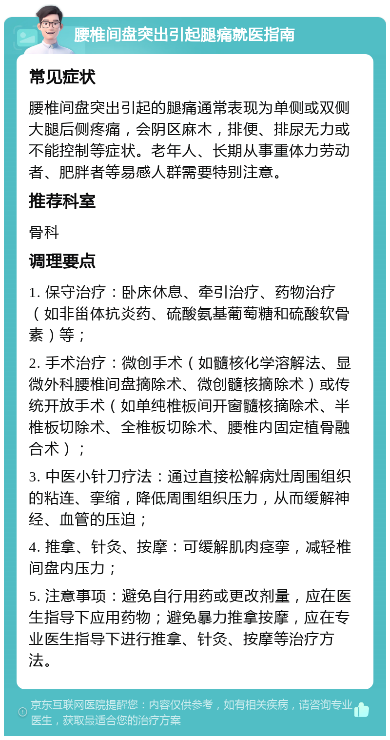 腰椎间盘突出引起腿痛就医指南 常见症状 腰椎间盘突出引起的腿痛通常表现为单侧或双侧大腿后侧疼痛，会阴区麻木，排便、排尿无力或不能控制等症状。老年人、长期从事重体力劳动者、肥胖者等易感人群需要特别注意。 推荐科室 骨科 调理要点 1. 保守治疗：卧床休息、牵引治疗、药物治疗（如非甾体抗炎药、硫酸氨基葡萄糖和硫酸软骨素）等； 2. 手术治疗：微创手术（如髓核化学溶解法、显微外科腰椎间盘摘除术、微创髓核摘除术）或传统开放手术（如单纯椎板间开窗髓核摘除术、半椎板切除术、全椎板切除术、腰椎内固定植骨融合术）； 3. 中医小针刀疗法：通过直接松解病灶周围组织的粘连、挛缩，降低周围组织压力，从而缓解神经、血管的压迫； 4. 推拿、针灸、按摩：可缓解肌肉痉挛，减轻椎间盘内压力； 5. 注意事项：避免自行用药或更改剂量，应在医生指导下应用药物；避免暴力推拿按摩，应在专业医生指导下进行推拿、针灸、按摩等治疗方法。