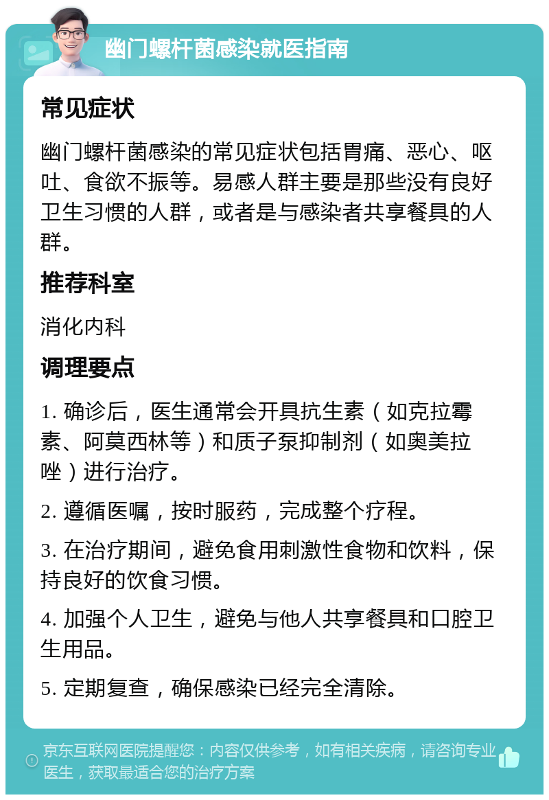 幽门螺杆菌感染就医指南 常见症状 幽门螺杆菌感染的常见症状包括胃痛、恶心、呕吐、食欲不振等。易感人群主要是那些没有良好卫生习惯的人群，或者是与感染者共享餐具的人群。 推荐科室 消化内科 调理要点 1. 确诊后，医生通常会开具抗生素（如克拉霉素、阿莫西林等）和质子泵抑制剂（如奥美拉唑）进行治疗。 2. 遵循医嘱，按时服药，完成整个疗程。 3. 在治疗期间，避免食用刺激性食物和饮料，保持良好的饮食习惯。 4. 加强个人卫生，避免与他人共享餐具和口腔卫生用品。 5. 定期复查，确保感染已经完全清除。