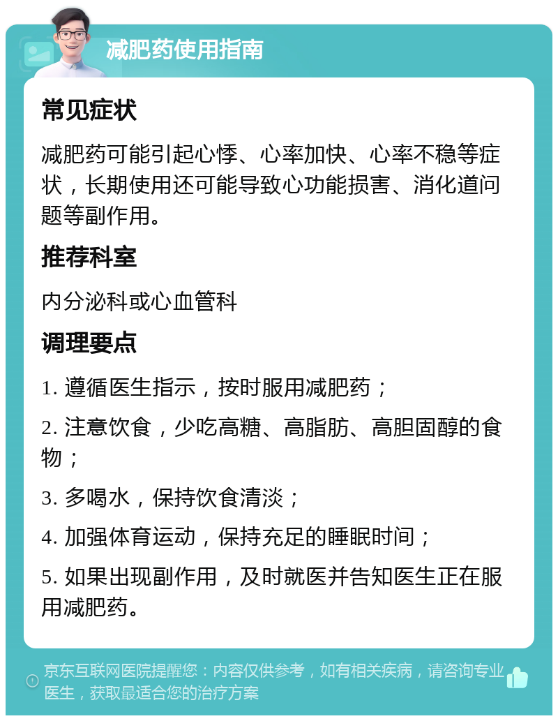 减肥药使用指南 常见症状 减肥药可能引起心悸、心率加快、心率不稳等症状，长期使用还可能导致心功能损害、消化道问题等副作用。 推荐科室 内分泌科或心血管科 调理要点 1. 遵循医生指示，按时服用减肥药； 2. 注意饮食，少吃高糖、高脂肪、高胆固醇的食物； 3. 多喝水，保持饮食清淡； 4. 加强体育运动，保持充足的睡眠时间； 5. 如果出现副作用，及时就医并告知医生正在服用减肥药。