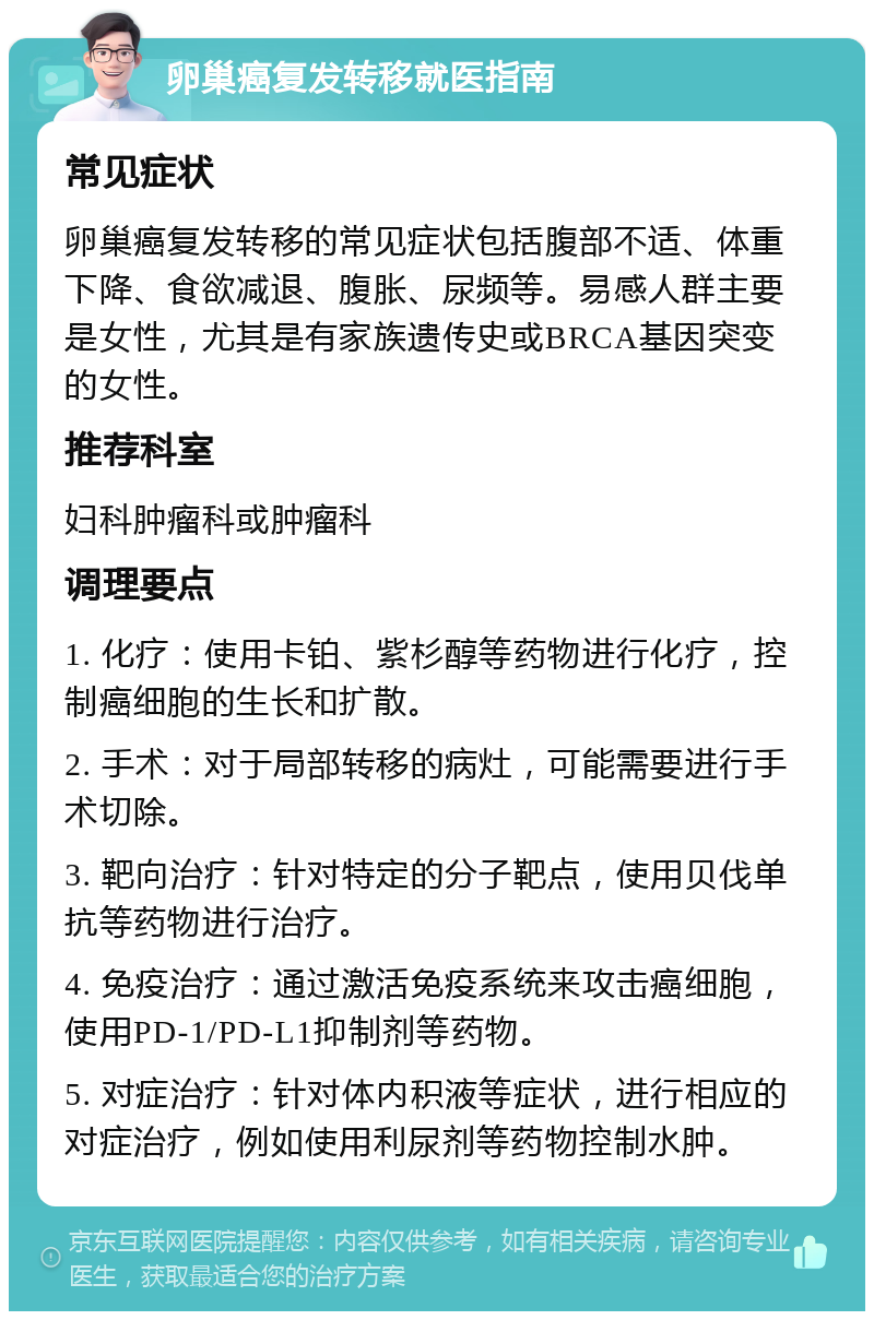 卵巢癌复发转移就医指南 常见症状 卵巢癌复发转移的常见症状包括腹部不适、体重下降、食欲减退、腹胀、尿频等。易感人群主要是女性，尤其是有家族遗传史或BRCA基因突变的女性。 推荐科室 妇科肿瘤科或肿瘤科 调理要点 1. 化疗：使用卡铂、紫杉醇等药物进行化疗，控制癌细胞的生长和扩散。 2. 手术：对于局部转移的病灶，可能需要进行手术切除。 3. 靶向治疗：针对特定的分子靶点，使用贝伐单抗等药物进行治疗。 4. 免疫治疗：通过激活免疫系统来攻击癌细胞，使用PD-1/PD-L1抑制剂等药物。 5. 对症治疗：针对体内积液等症状，进行相应的对症治疗，例如使用利尿剂等药物控制水肿。