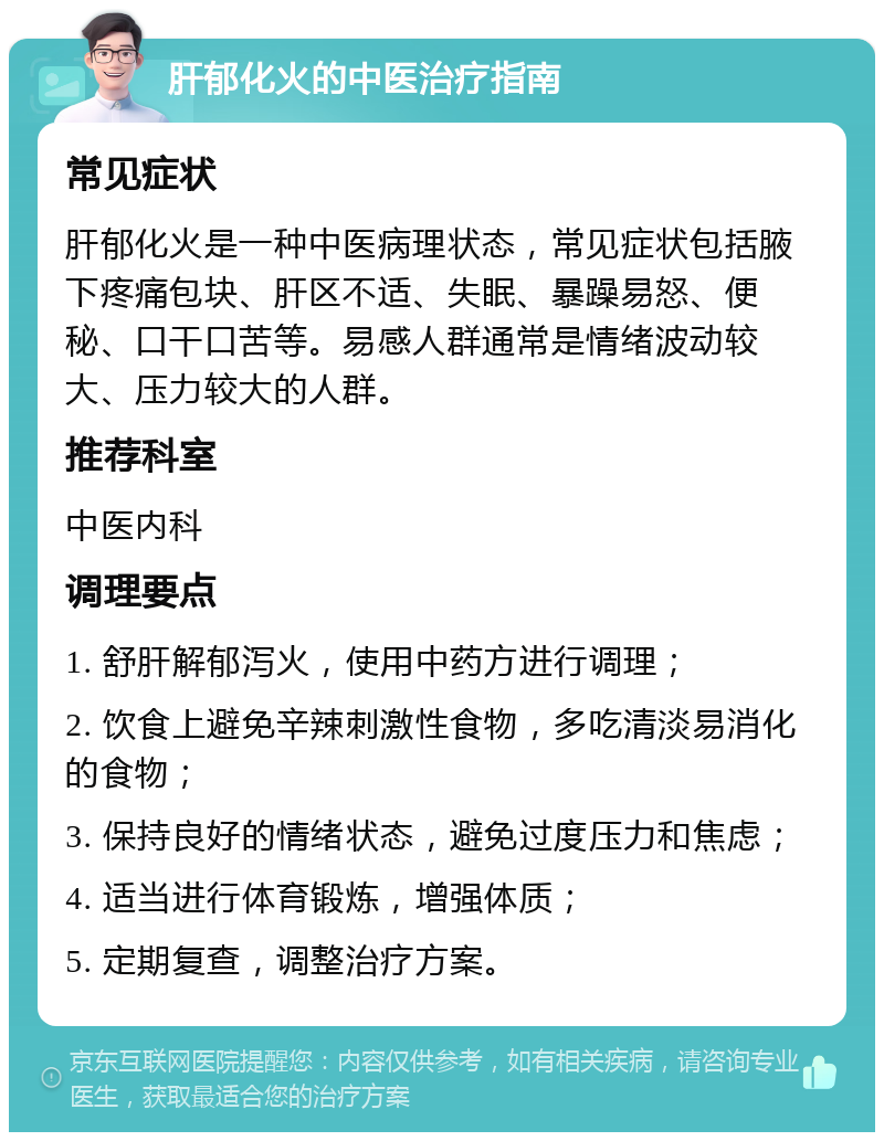 肝郁化火的中医治疗指南 常见症状 肝郁化火是一种中医病理状态，常见症状包括腋下疼痛包块、肝区不适、失眠、暴躁易怒、便秘、口干口苦等。易感人群通常是情绪波动较大、压力较大的人群。 推荐科室 中医内科 调理要点 1. 舒肝解郁泻火，使用中药方进行调理； 2. 饮食上避免辛辣刺激性食物，多吃清淡易消化的食物； 3. 保持良好的情绪状态，避免过度压力和焦虑； 4. 适当进行体育锻炼，增强体质； 5. 定期复查，调整治疗方案。