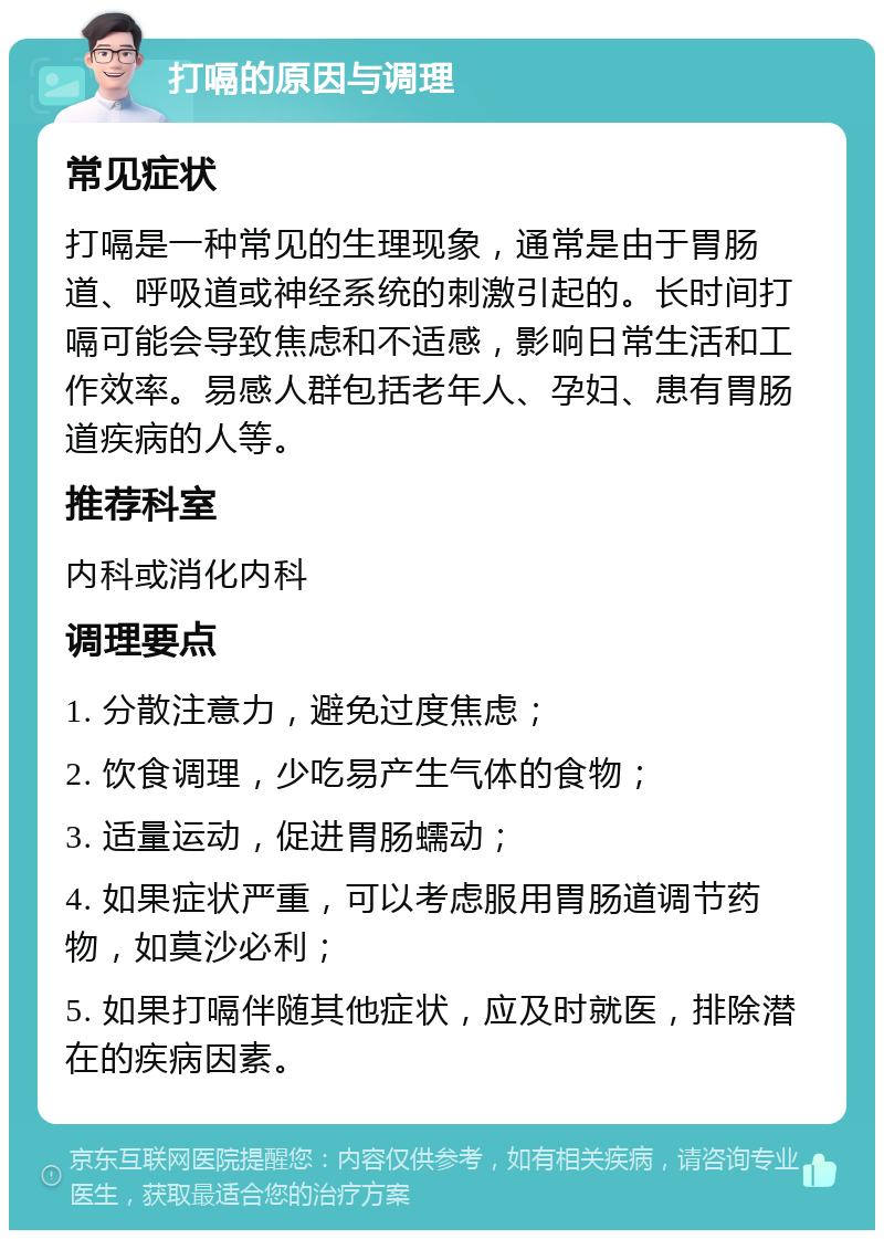 打嗝的原因与调理 常见症状 打嗝是一种常见的生理现象，通常是由于胃肠道、呼吸道或神经系统的刺激引起的。长时间打嗝可能会导致焦虑和不适感，影响日常生活和工作效率。易感人群包括老年人、孕妇、患有胃肠道疾病的人等。 推荐科室 内科或消化内科 调理要点 1. 分散注意力，避免过度焦虑； 2. 饮食调理，少吃易产生气体的食物； 3. 适量运动，促进胃肠蠕动； 4. 如果症状严重，可以考虑服用胃肠道调节药物，如莫沙必利； 5. 如果打嗝伴随其他症状，应及时就医，排除潜在的疾病因素。