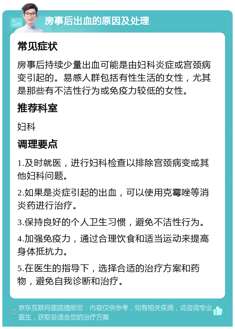 房事后出血的原因及处理 常见症状 房事后持续少量出血可能是由妇科炎症或宫颈病变引起的。易感人群包括有性生活的女性，尤其是那些有不洁性行为或免疫力较低的女性。 推荐科室 妇科 调理要点 1.及时就医，进行妇科检查以排除宫颈病变或其他妇科问题。 2.如果是炎症引起的出血，可以使用克霉唑等消炎药进行治疗。 3.保持良好的个人卫生习惯，避免不洁性行为。 4.加强免疫力，通过合理饮食和适当运动来提高身体抵抗力。 5.在医生的指导下，选择合适的治疗方案和药物，避免自我诊断和治疗。