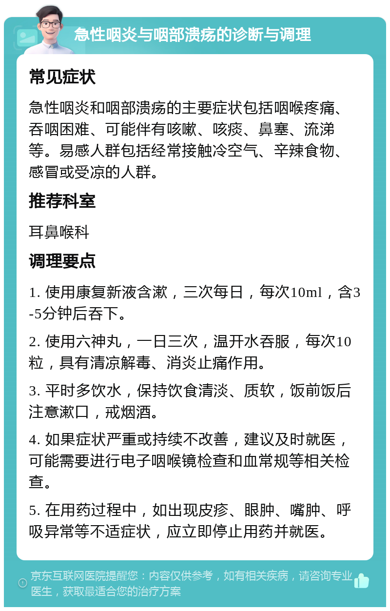 急性咽炎与咽部溃疡的诊断与调理 常见症状 急性咽炎和咽部溃疡的主要症状包括咽喉疼痛、吞咽困难、可能伴有咳嗽、咳痰、鼻塞、流涕等。易感人群包括经常接触冷空气、辛辣食物、感冒或受凉的人群。 推荐科室 耳鼻喉科 调理要点 1. 使用康复新液含漱，三次每日，每次10ml，含3-5分钟后吞下。 2. 使用六神丸，一日三次，温开水吞服，每次10粒，具有清凉解毒、消炎止痛作用。 3. 平时多饮水，保持饮食清淡、质软，饭前饭后注意漱口，戒烟酒。 4. 如果症状严重或持续不改善，建议及时就医，可能需要进行电子咽喉镜检查和血常规等相关检查。 5. 在用药过程中，如出现皮疹、眼肿、嘴肿、呼吸异常等不适症状，应立即停止用药并就医。