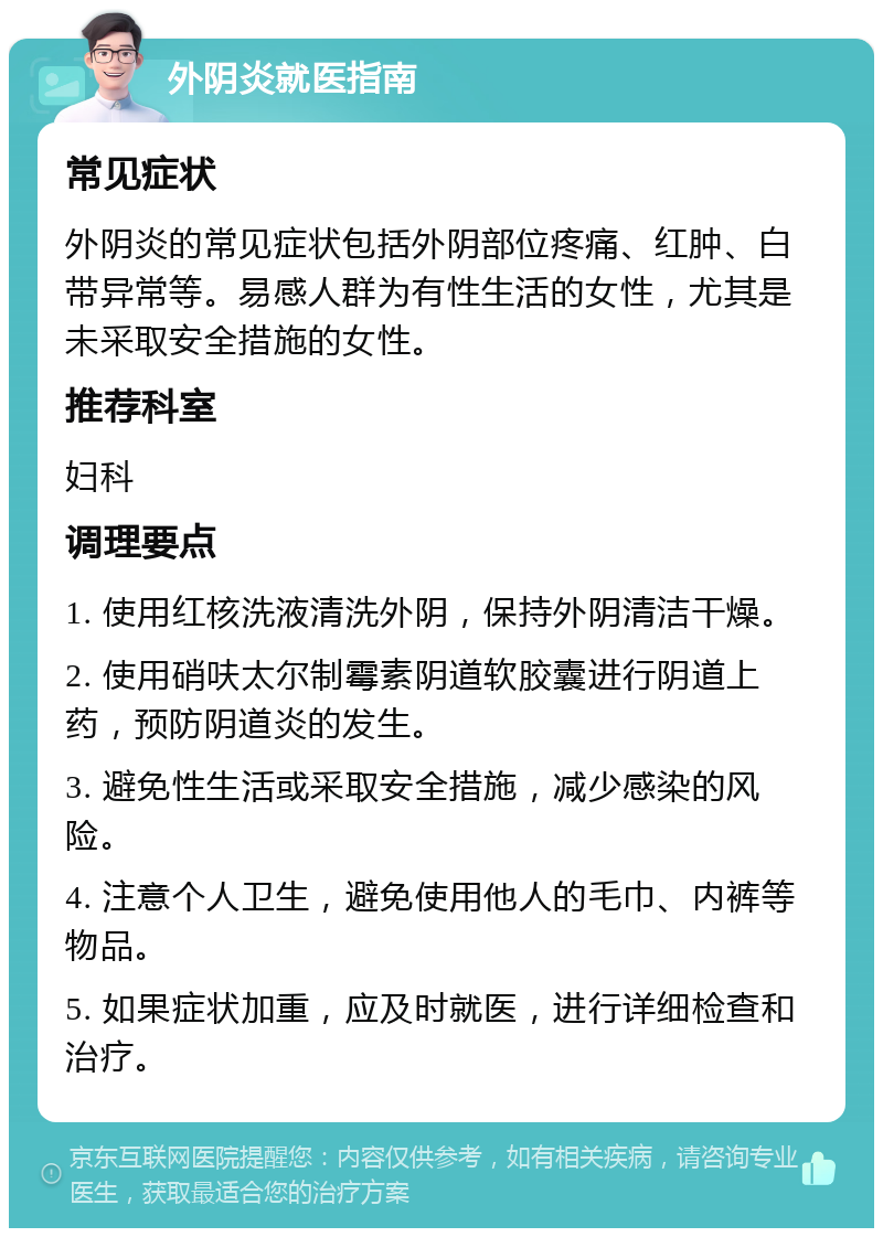 外阴炎就医指南 常见症状 外阴炎的常见症状包括外阴部位疼痛、红肿、白带异常等。易感人群为有性生活的女性，尤其是未采取安全措施的女性。 推荐科室 妇科 调理要点 1. 使用红核洗液清洗外阴，保持外阴清洁干燥。 2. 使用硝呋太尔制霉素阴道软胶囊进行阴道上药，预防阴道炎的发生。 3. 避免性生活或采取安全措施，减少感染的风险。 4. 注意个人卫生，避免使用他人的毛巾、内裤等物品。 5. 如果症状加重，应及时就医，进行详细检查和治疗。