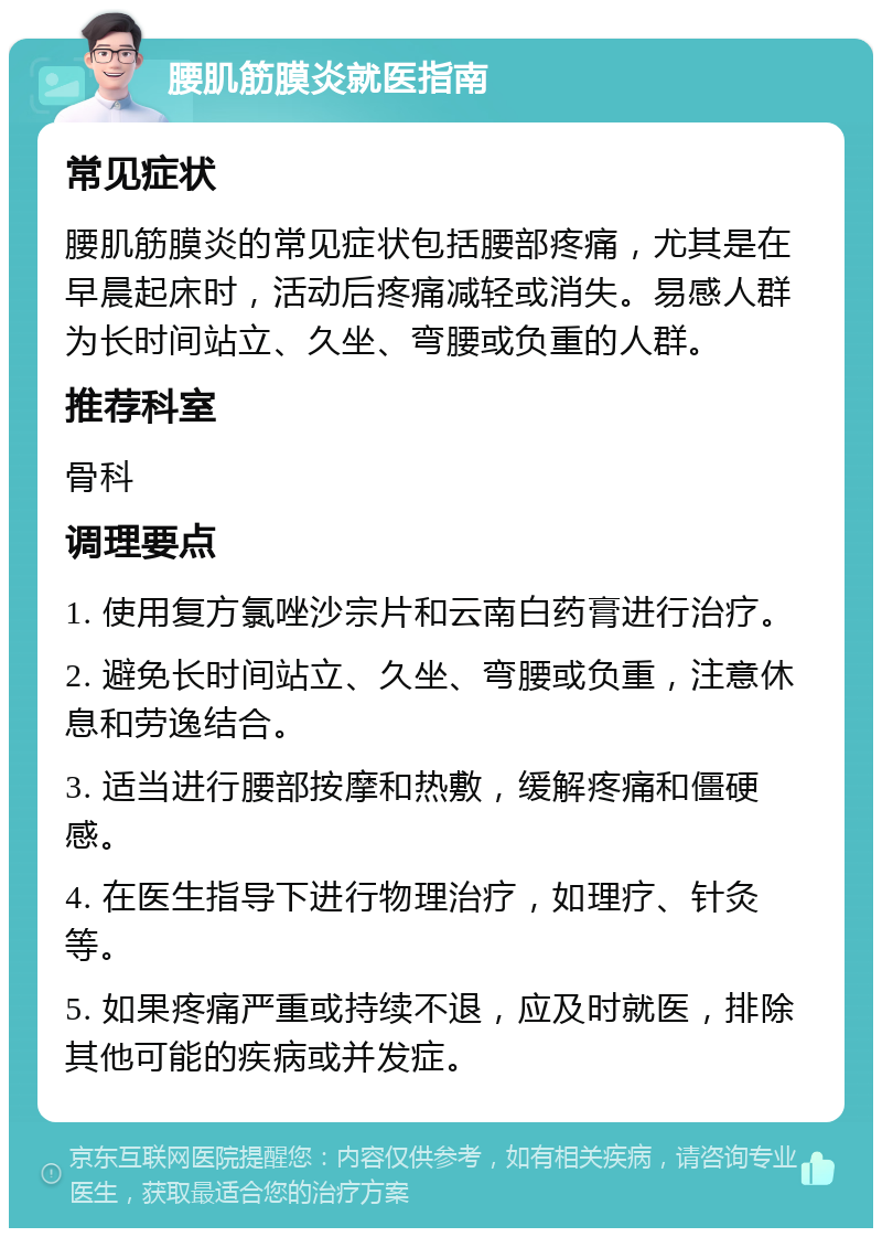 腰肌筋膜炎就医指南 常见症状 腰肌筋膜炎的常见症状包括腰部疼痛，尤其是在早晨起床时，活动后疼痛减轻或消失。易感人群为长时间站立、久坐、弯腰或负重的人群。 推荐科室 骨科 调理要点 1. 使用复方氯唑沙宗片和云南白药膏进行治疗。 2. 避免长时间站立、久坐、弯腰或负重，注意休息和劳逸结合。 3. 适当进行腰部按摩和热敷，缓解疼痛和僵硬感。 4. 在医生指导下进行物理治疗，如理疗、针灸等。 5. 如果疼痛严重或持续不退，应及时就医，排除其他可能的疾病或并发症。