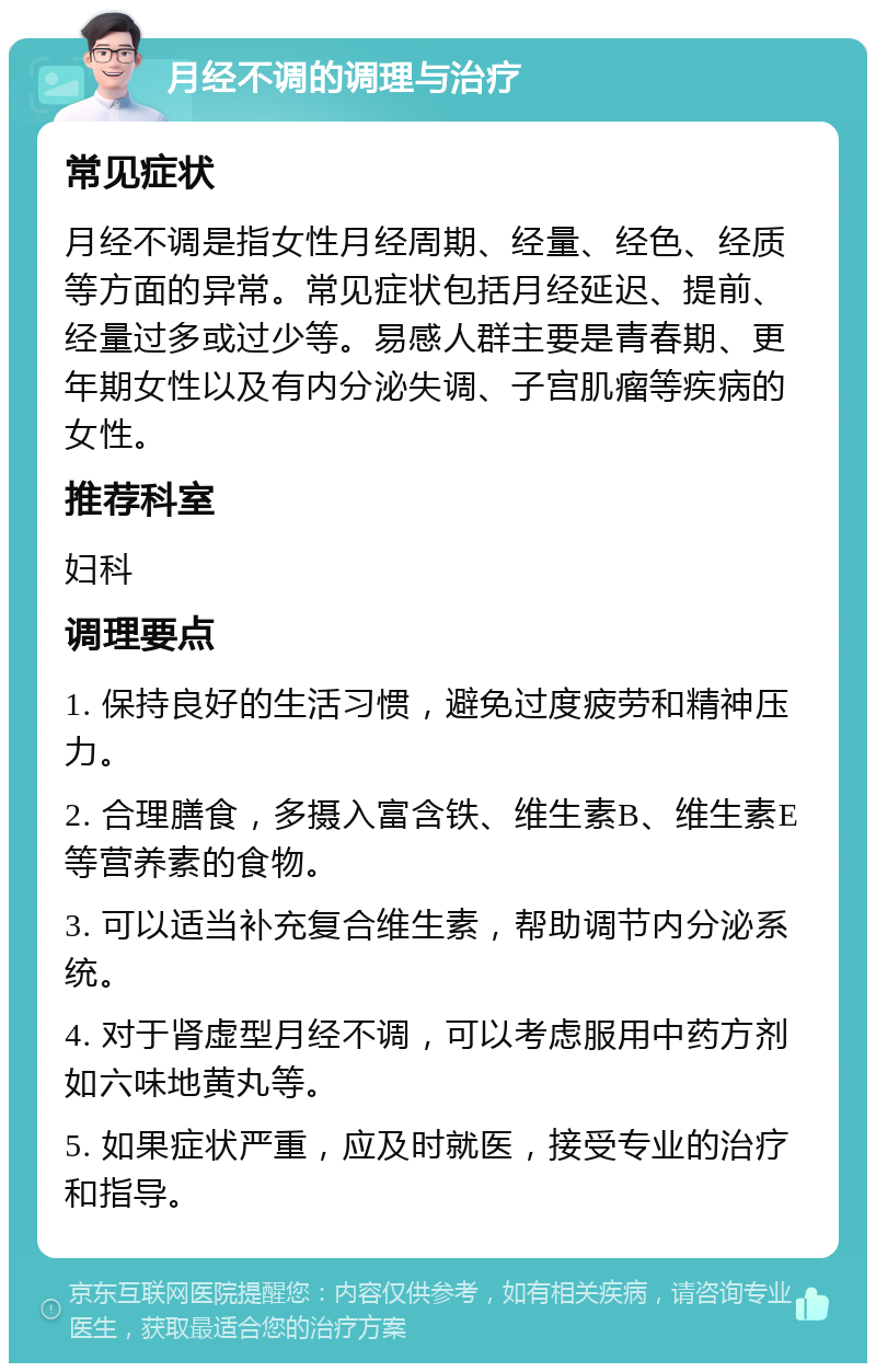 月经不调的调理与治疗 常见症状 月经不调是指女性月经周期、经量、经色、经质等方面的异常。常见症状包括月经延迟、提前、经量过多或过少等。易感人群主要是青春期、更年期女性以及有内分泌失调、子宫肌瘤等疾病的女性。 推荐科室 妇科 调理要点 1. 保持良好的生活习惯，避免过度疲劳和精神压力。 2. 合理膳食，多摄入富含铁、维生素B、维生素E等营养素的食物。 3. 可以适当补充复合维生素，帮助调节内分泌系统。 4. 对于肾虚型月经不调，可以考虑服用中药方剂如六味地黄丸等。 5. 如果症状严重，应及时就医，接受专业的治疗和指导。