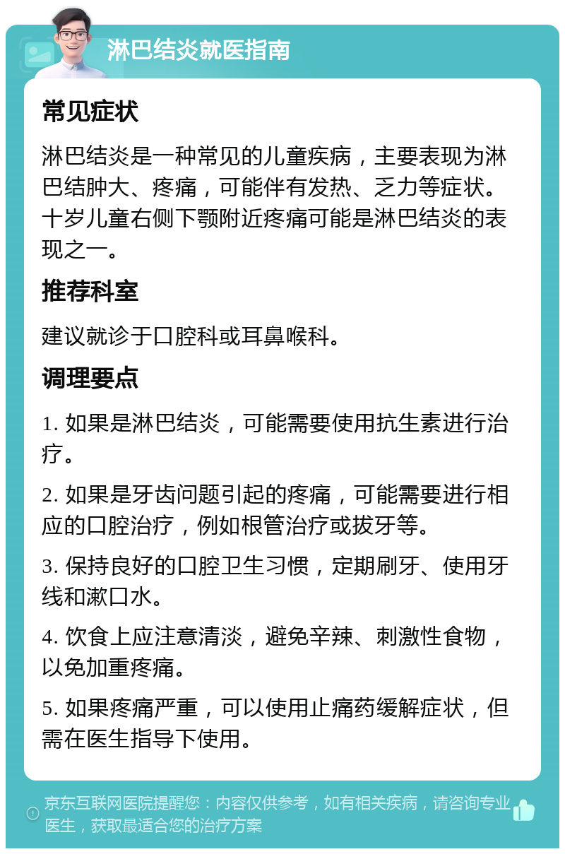 淋巴结炎就医指南 常见症状 淋巴结炎是一种常见的儿童疾病，主要表现为淋巴结肿大、疼痛，可能伴有发热、乏力等症状。十岁儿童右侧下颚附近疼痛可能是淋巴结炎的表现之一。 推荐科室 建议就诊于口腔科或耳鼻喉科。 调理要点 1. 如果是淋巴结炎，可能需要使用抗生素进行治疗。 2. 如果是牙齿问题引起的疼痛，可能需要进行相应的口腔治疗，例如根管治疗或拔牙等。 3. 保持良好的口腔卫生习惯，定期刷牙、使用牙线和漱口水。 4. 饮食上应注意清淡，避免辛辣、刺激性食物，以免加重疼痛。 5. 如果疼痛严重，可以使用止痛药缓解症状，但需在医生指导下使用。