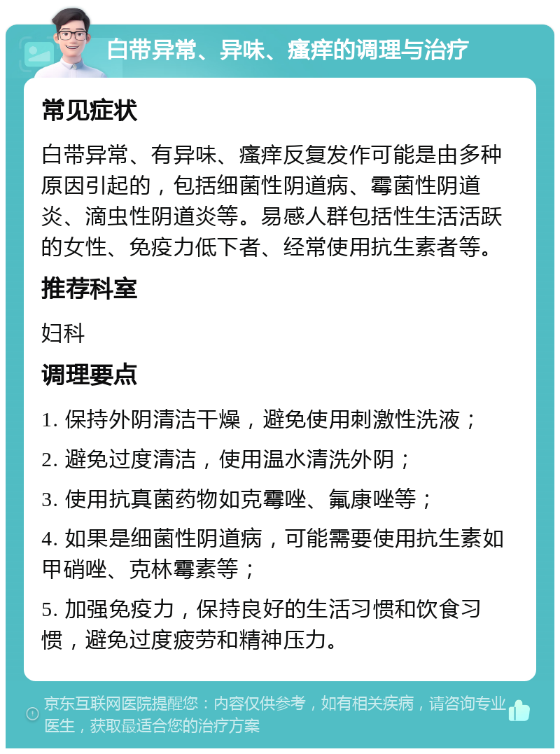 白带异常、异味、瘙痒的调理与治疗 常见症状 白带异常、有异味、瘙痒反复发作可能是由多种原因引起的，包括细菌性阴道病、霉菌性阴道炎、滴虫性阴道炎等。易感人群包括性生活活跃的女性、免疫力低下者、经常使用抗生素者等。 推荐科室 妇科 调理要点 1. 保持外阴清洁干燥，避免使用刺激性洗液； 2. 避免过度清洁，使用温水清洗外阴； 3. 使用抗真菌药物如克霉唑、氟康唑等； 4. 如果是细菌性阴道病，可能需要使用抗生素如甲硝唑、克林霉素等； 5. 加强免疫力，保持良好的生活习惯和饮食习惯，避免过度疲劳和精神压力。