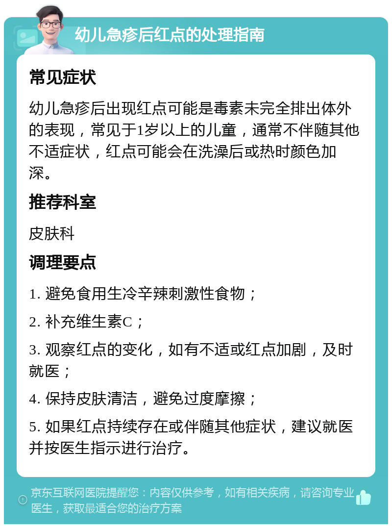 幼儿急疹后红点的处理指南 常见症状 幼儿急疹后出现红点可能是毒素未完全排出体外的表现，常见于1岁以上的儿童，通常不伴随其他不适症状，红点可能会在洗澡后或热时颜色加深。 推荐科室 皮肤科 调理要点 1. 避免食用生冷辛辣刺激性食物； 2. 补充维生素C； 3. 观察红点的变化，如有不适或红点加剧，及时就医； 4. 保持皮肤清洁，避免过度摩擦； 5. 如果红点持续存在或伴随其他症状，建议就医并按医生指示进行治疗。