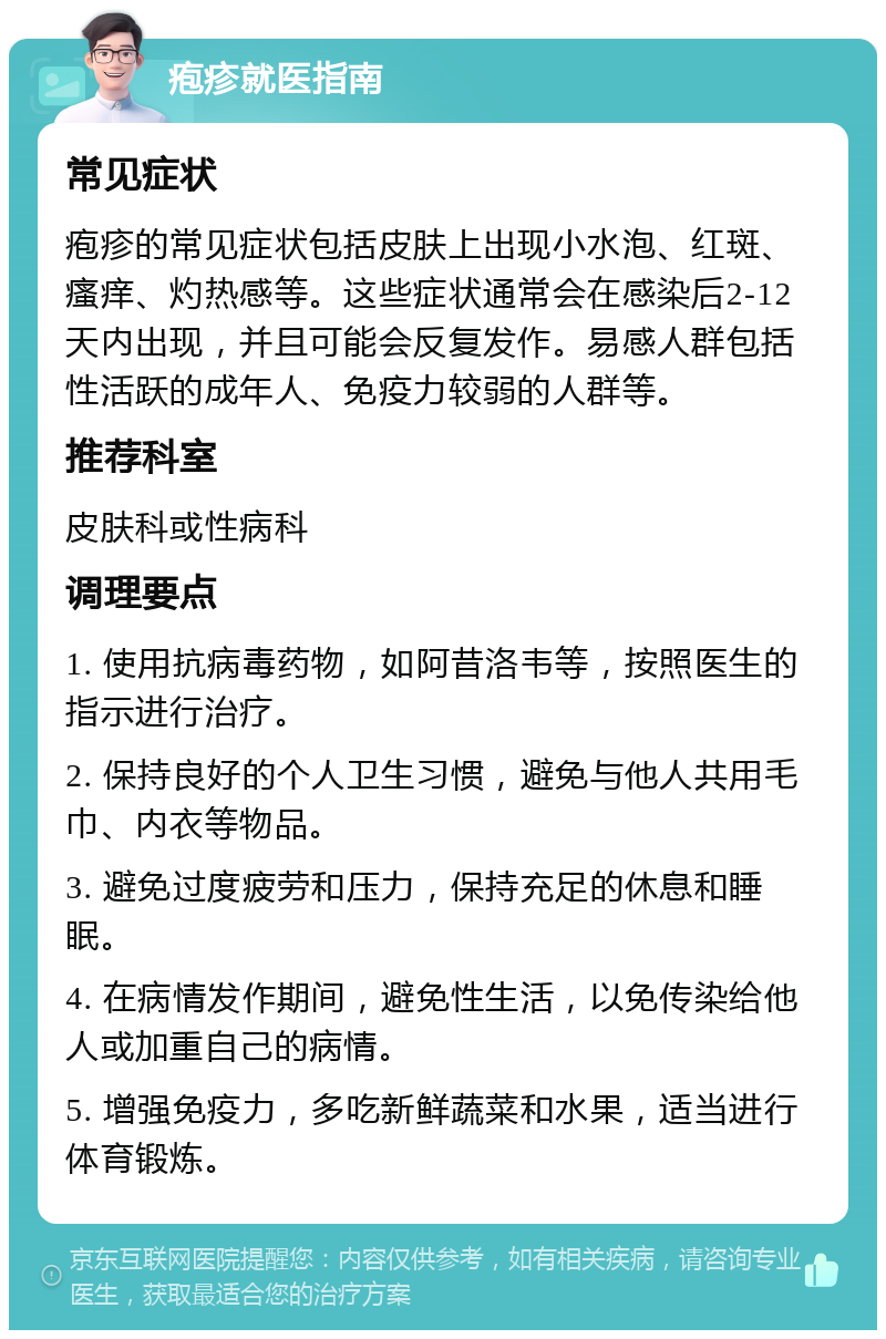 疱疹就医指南 常见症状 疱疹的常见症状包括皮肤上出现小水泡、红斑、瘙痒、灼热感等。这些症状通常会在感染后2-12天内出现，并且可能会反复发作。易感人群包括性活跃的成年人、免疫力较弱的人群等。 推荐科室 皮肤科或性病科 调理要点 1. 使用抗病毒药物，如阿昔洛韦等，按照医生的指示进行治疗。 2. 保持良好的个人卫生习惯，避免与他人共用毛巾、内衣等物品。 3. 避免过度疲劳和压力，保持充足的休息和睡眠。 4. 在病情发作期间，避免性生活，以免传染给他人或加重自己的病情。 5. 增强免疫力，多吃新鲜蔬菜和水果，适当进行体育锻炼。