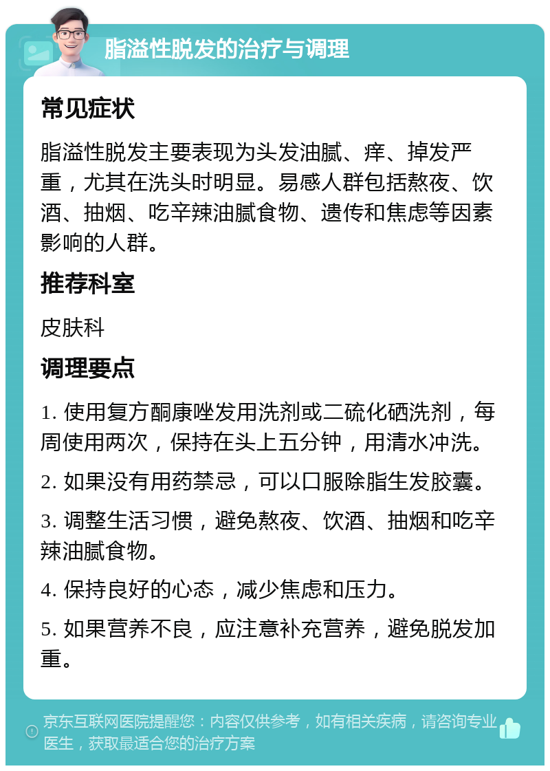 脂溢性脱发的治疗与调理 常见症状 脂溢性脱发主要表现为头发油腻、痒、掉发严重，尤其在洗头时明显。易感人群包括熬夜、饮酒、抽烟、吃辛辣油腻食物、遗传和焦虑等因素影响的人群。 推荐科室 皮肤科 调理要点 1. 使用复方酮康唑发用洗剂或二硫化硒洗剂，每周使用两次，保持在头上五分钟，用清水冲洗。 2. 如果没有用药禁忌，可以口服除脂生发胶囊。 3. 调整生活习惯，避免熬夜、饮酒、抽烟和吃辛辣油腻食物。 4. 保持良好的心态，减少焦虑和压力。 5. 如果营养不良，应注意补充营养，避免脱发加重。