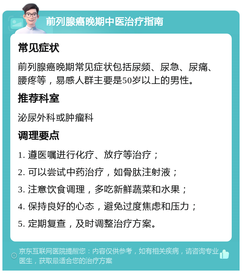 前列腺癌晚期中医治疗指南 常见症状 前列腺癌晚期常见症状包括尿频、尿急、尿痛、腰疼等，易感人群主要是50岁以上的男性。 推荐科室 泌尿外科或肿瘤科 调理要点 1. 遵医嘱进行化疗、放疗等治疗； 2. 可以尝试中药治疗，如骨肽注射液； 3. 注意饮食调理，多吃新鲜蔬菜和水果； 4. 保持良好的心态，避免过度焦虑和压力； 5. 定期复查，及时调整治疗方案。