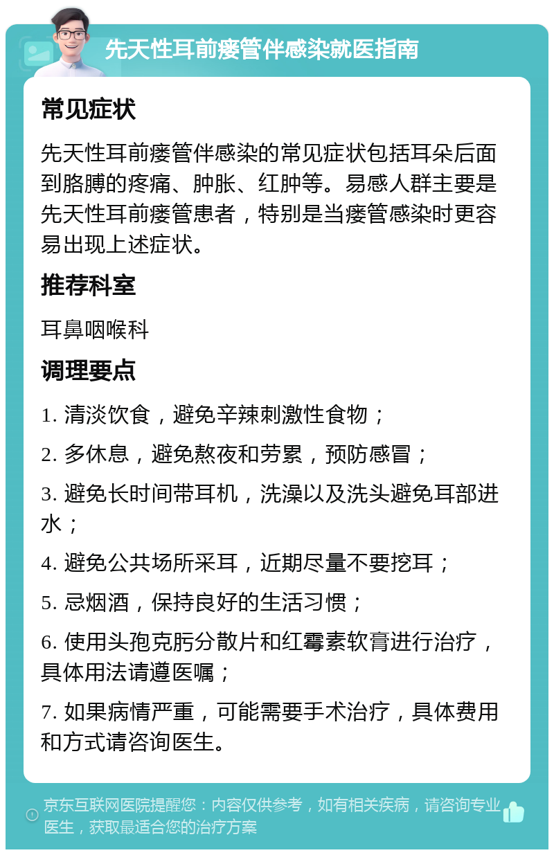 先天性耳前瘘管伴感染就医指南 常见症状 先天性耳前瘘管伴感染的常见症状包括耳朵后面到胳膊的疼痛、肿胀、红肿等。易感人群主要是先天性耳前瘘管患者，特别是当瘘管感染时更容易出现上述症状。 推荐科室 耳鼻咽喉科 调理要点 1. 清淡饮食，避免辛辣刺激性食物； 2. 多休息，避免熬夜和劳累，预防感冒； 3. 避免长时间带耳机，洗澡以及洗头避免耳部进水； 4. 避免公共场所采耳，近期尽量不要挖耳； 5. 忌烟酒，保持良好的生活习惯； 6. 使用头孢克肟分散片和红霉素软膏进行治疗，具体用法请遵医嘱； 7. 如果病情严重，可能需要手术治疗，具体费用和方式请咨询医生。