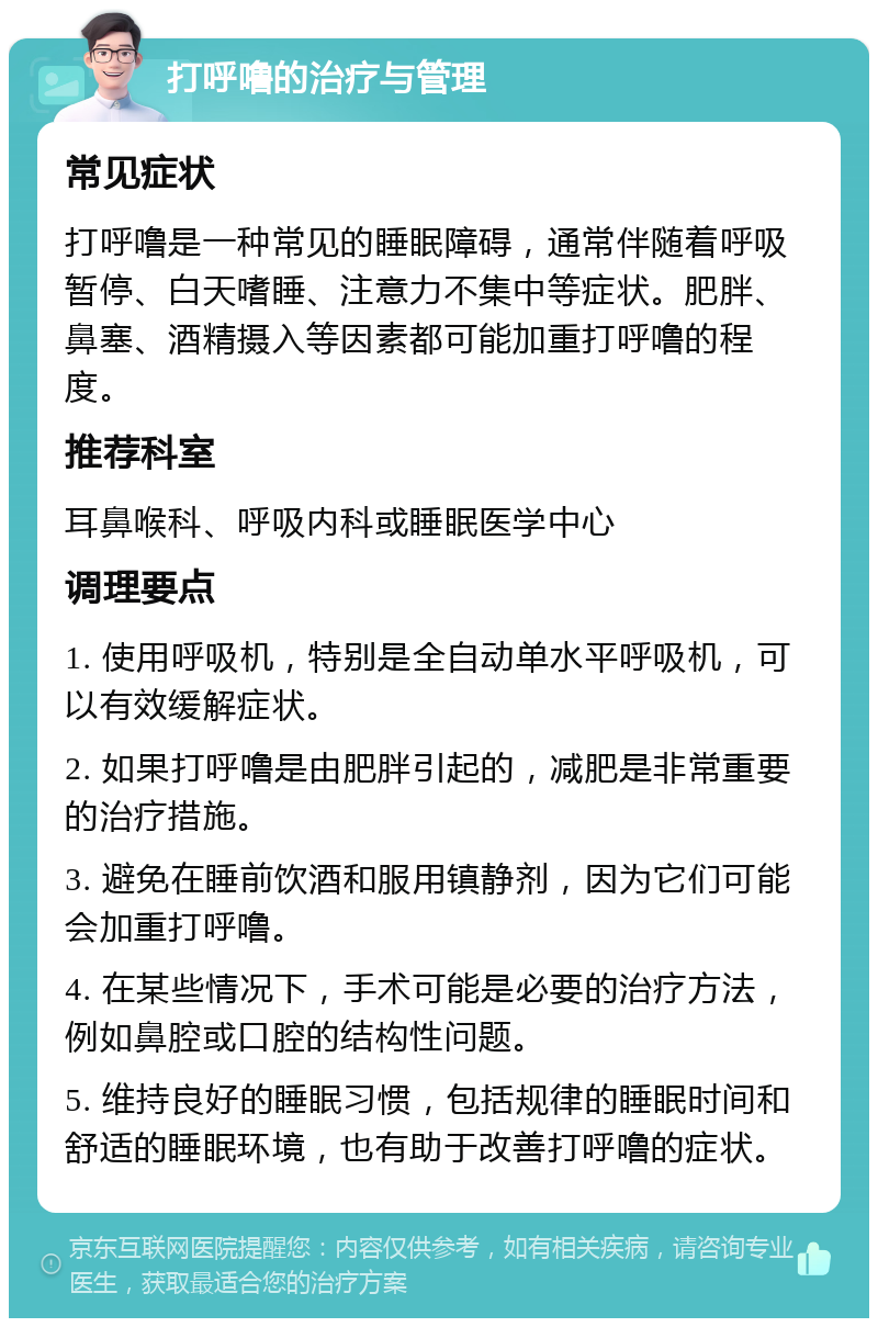 打呼噜的治疗与管理 常见症状 打呼噜是一种常见的睡眠障碍，通常伴随着呼吸暂停、白天嗜睡、注意力不集中等症状。肥胖、鼻塞、酒精摄入等因素都可能加重打呼噜的程度。 推荐科室 耳鼻喉科、呼吸内科或睡眠医学中心 调理要点 1. 使用呼吸机，特别是全自动单水平呼吸机，可以有效缓解症状。 2. 如果打呼噜是由肥胖引起的，减肥是非常重要的治疗措施。 3. 避免在睡前饮酒和服用镇静剂，因为它们可能会加重打呼噜。 4. 在某些情况下，手术可能是必要的治疗方法，例如鼻腔或口腔的结构性问题。 5. 维持良好的睡眠习惯，包括规律的睡眠时间和舒适的睡眠环境，也有助于改善打呼噜的症状。