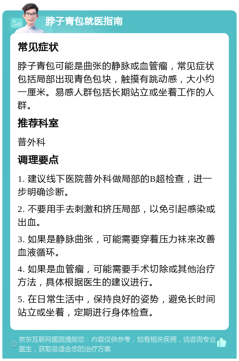 脖子青包就医指南 常见症状 脖子青包可能是曲张的静脉或血管瘤，常见症状包括局部出现青色包块，触摸有跳动感，大小约一厘米。易感人群包括长期站立或坐着工作的人群。 推荐科室 普外科 调理要点 1. 建议线下医院普外科做局部的B超检查，进一步明确诊断。 2. 不要用手去刺激和挤压局部，以免引起感染或出血。 3. 如果是静脉曲张，可能需要穿着压力袜来改善血液循环。 4. 如果是血管瘤，可能需要手术切除或其他治疗方法，具体根据医生的建议进行。 5. 在日常生活中，保持良好的姿势，避免长时间站立或坐着，定期进行身体检查。