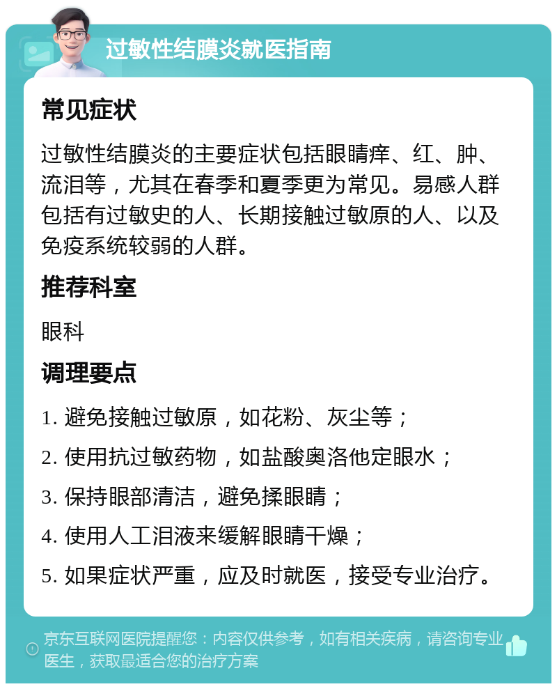 过敏性结膜炎就医指南 常见症状 过敏性结膜炎的主要症状包括眼睛痒、红、肿、流泪等，尤其在春季和夏季更为常见。易感人群包括有过敏史的人、长期接触过敏原的人、以及免疫系统较弱的人群。 推荐科室 眼科 调理要点 1. 避免接触过敏原，如花粉、灰尘等； 2. 使用抗过敏药物，如盐酸奥洛他定眼水； 3. 保持眼部清洁，避免揉眼睛； 4. 使用人工泪液来缓解眼睛干燥； 5. 如果症状严重，应及时就医，接受专业治疗。