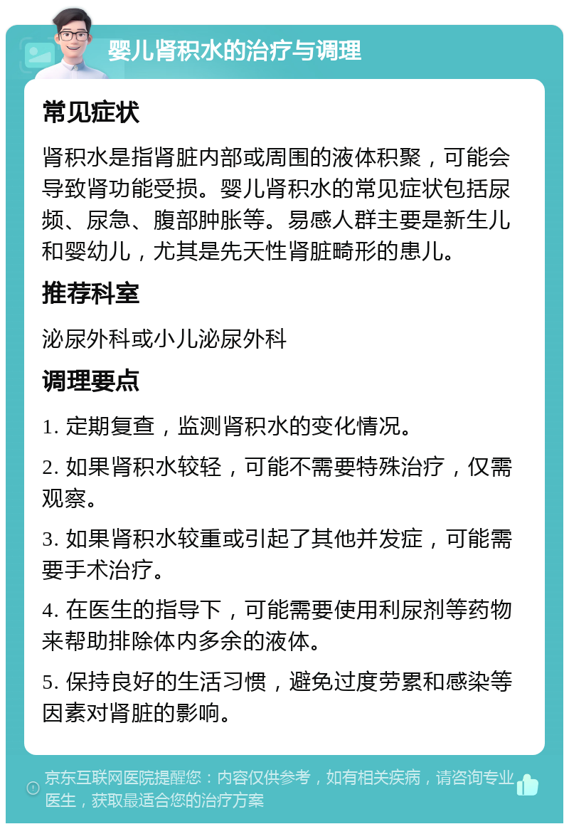 婴儿肾积水的治疗与调理 常见症状 肾积水是指肾脏内部或周围的液体积聚，可能会导致肾功能受损。婴儿肾积水的常见症状包括尿频、尿急、腹部肿胀等。易感人群主要是新生儿和婴幼儿，尤其是先天性肾脏畸形的患儿。 推荐科室 泌尿外科或小儿泌尿外科 调理要点 1. 定期复查，监测肾积水的变化情况。 2. 如果肾积水较轻，可能不需要特殊治疗，仅需观察。 3. 如果肾积水较重或引起了其他并发症，可能需要手术治疗。 4. 在医生的指导下，可能需要使用利尿剂等药物来帮助排除体内多余的液体。 5. 保持良好的生活习惯，避免过度劳累和感染等因素对肾脏的影响。