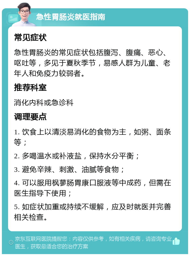 急性胃肠炎就医指南 常见症状 急性胃肠炎的常见症状包括腹泻、腹痛、恶心、呕吐等，多见于夏秋季节，易感人群为儿童、老年人和免疫力较弱者。 推荐科室 消化内科或急诊科 调理要点 1. 饮食上以清淡易消化的食物为主，如粥、面条等； 2. 多喝温水或补液盐，保持水分平衡； 3. 避免辛辣、刺激、油腻等食物； 4. 可以服用枫蓼肠胃康口服液等中成药，但需在医生指导下使用； 5. 如症状加重或持续不缓解，应及时就医并完善相关检查。