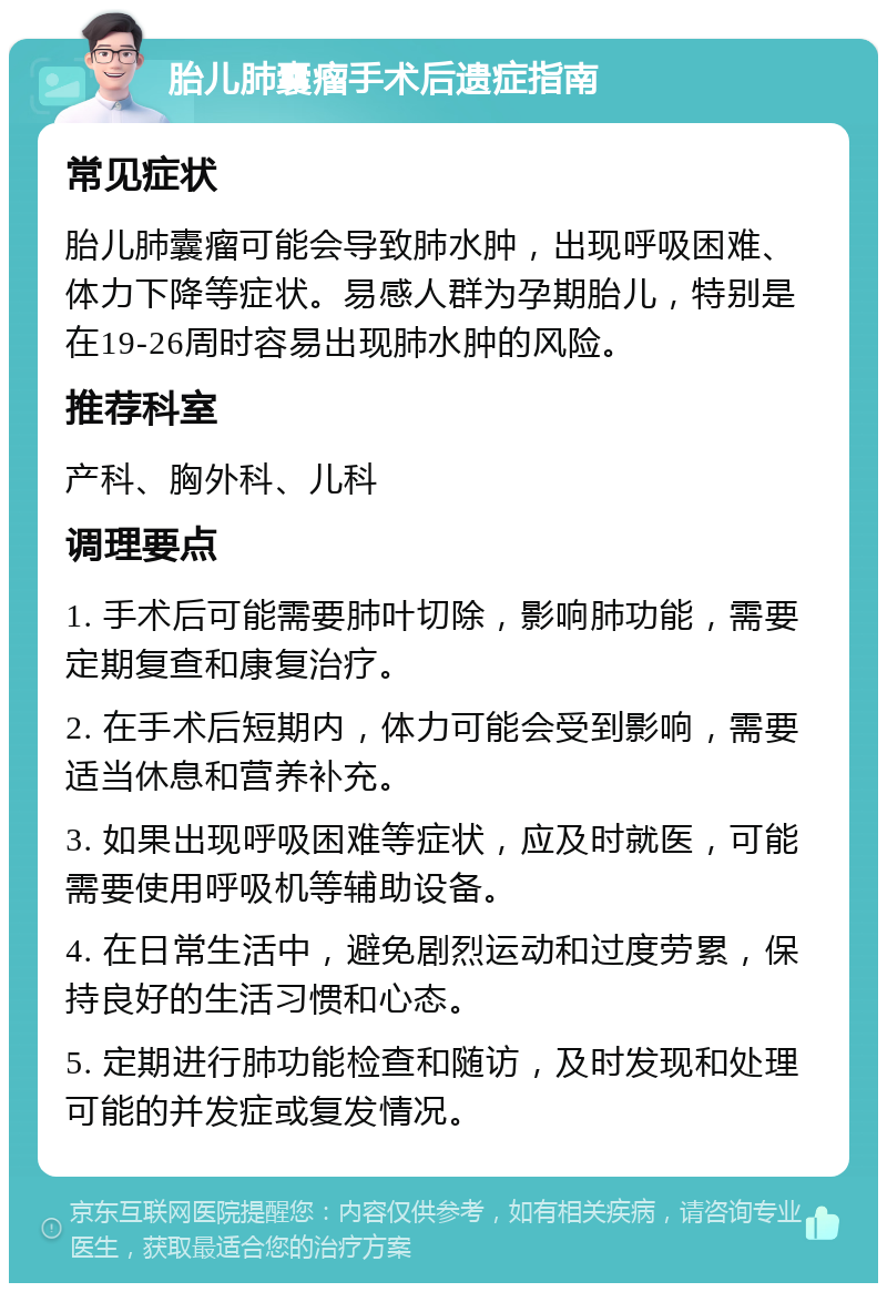 胎儿肺囊瘤手术后遗症指南 常见症状 胎儿肺囊瘤可能会导致肺水肿，出现呼吸困难、体力下降等症状。易感人群为孕期胎儿，特别是在19-26周时容易出现肺水肿的风险。 推荐科室 产科、胸外科、儿科 调理要点 1. 手术后可能需要肺叶切除，影响肺功能，需要定期复查和康复治疗。 2. 在手术后短期内，体力可能会受到影响，需要适当休息和营养补充。 3. 如果出现呼吸困难等症状，应及时就医，可能需要使用呼吸机等辅助设备。 4. 在日常生活中，避免剧烈运动和过度劳累，保持良好的生活习惯和心态。 5. 定期进行肺功能检查和随访，及时发现和处理可能的并发症或复发情况。