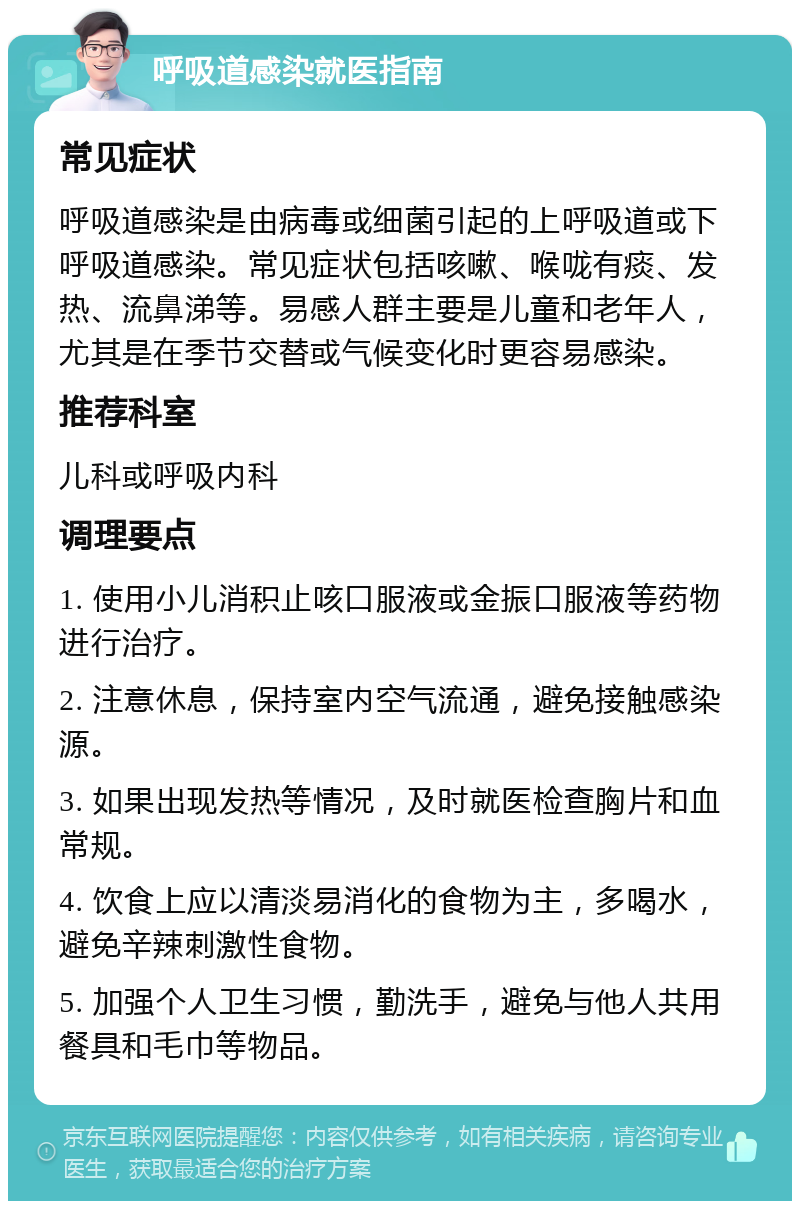 呼吸道感染就医指南 常见症状 呼吸道感染是由病毒或细菌引起的上呼吸道或下呼吸道感染。常见症状包括咳嗽、喉咙有痰、发热、流鼻涕等。易感人群主要是儿童和老年人，尤其是在季节交替或气候变化时更容易感染。 推荐科室 儿科或呼吸内科 调理要点 1. 使用小儿消积止咳口服液或金振口服液等药物进行治疗。 2. 注意休息，保持室内空气流通，避免接触感染源。 3. 如果出现发热等情况，及时就医检查胸片和血常规。 4. 饮食上应以清淡易消化的食物为主，多喝水，避免辛辣刺激性食物。 5. 加强个人卫生习惯，勤洗手，避免与他人共用餐具和毛巾等物品。