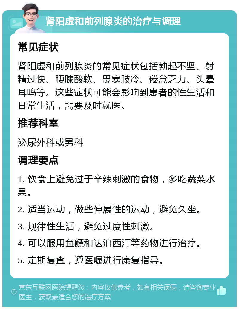 肾阳虚和前列腺炎的治疗与调理 常见症状 肾阳虚和前列腺炎的常见症状包括勃起不坚、射精过快、腰膝酸软、畏寒肢冷、倦怠乏力、头晕耳鸣等。这些症状可能会影响到患者的性生活和日常生活，需要及时就医。 推荐科室 泌尿外科或男科 调理要点 1. 饮食上避免过于辛辣刺激的食物，多吃蔬菜水果。 2. 适当运动，做些伸展性的运动，避免久坐。 3. 规律性生活，避免过度性刺激。 4. 可以服用鱼鳔和达泊西汀等药物进行治疗。 5. 定期复查，遵医嘱进行康复指导。