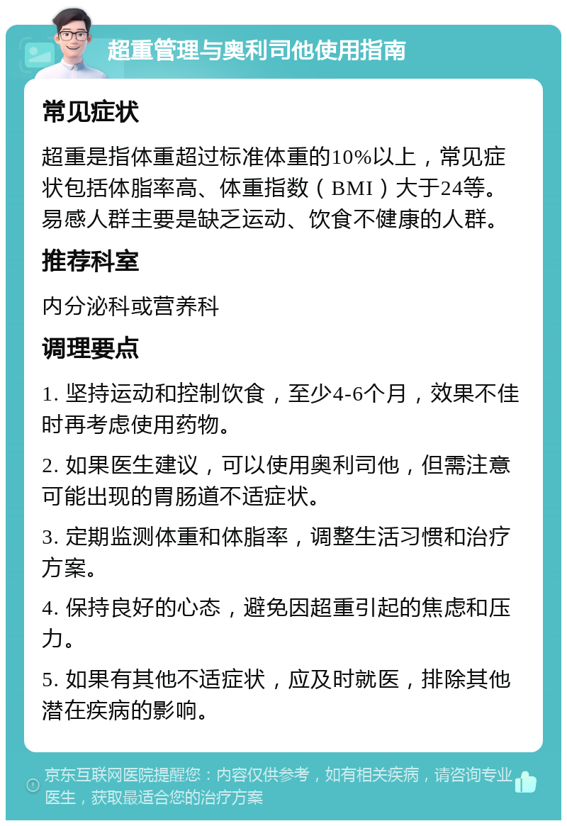 超重管理与奥利司他使用指南 常见症状 超重是指体重超过标准体重的10%以上，常见症状包括体脂率高、体重指数（BMI）大于24等。易感人群主要是缺乏运动、饮食不健康的人群。 推荐科室 内分泌科或营养科 调理要点 1. 坚持运动和控制饮食，至少4-6个月，效果不佳时再考虑使用药物。 2. 如果医生建议，可以使用奥利司他，但需注意可能出现的胃肠道不适症状。 3. 定期监测体重和体脂率，调整生活习惯和治疗方案。 4. 保持良好的心态，避免因超重引起的焦虑和压力。 5. 如果有其他不适症状，应及时就医，排除其他潜在疾病的影响。