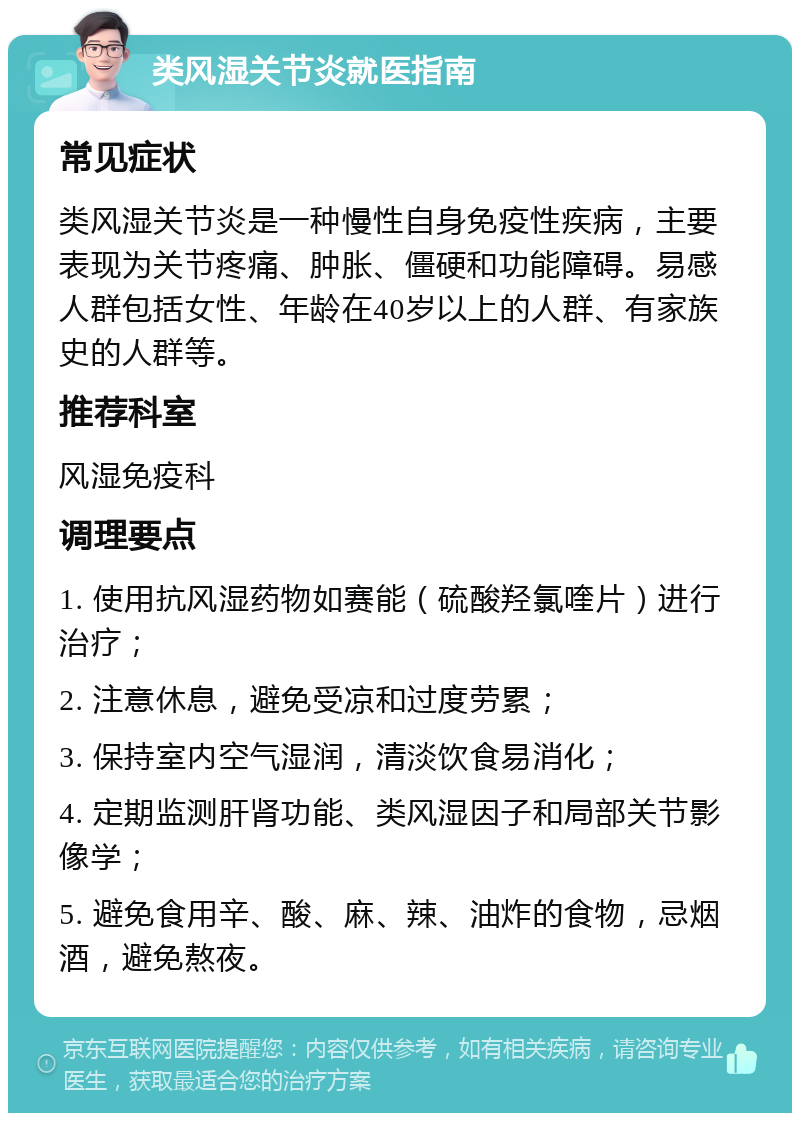 类风湿关节炎就医指南 常见症状 类风湿关节炎是一种慢性自身免疫性疾病，主要表现为关节疼痛、肿胀、僵硬和功能障碍。易感人群包括女性、年龄在40岁以上的人群、有家族史的人群等。 推荐科室 风湿免疫科 调理要点 1. 使用抗风湿药物如赛能（硫酸羟氯喹片）进行治疗； 2. 注意休息，避免受凉和过度劳累； 3. 保持室内空气湿润，清淡饮食易消化； 4. 定期监测肝肾功能、类风湿因子和局部关节影像学； 5. 避免食用辛、酸、麻、辣、油炸的食物，忌烟酒，避免熬夜。