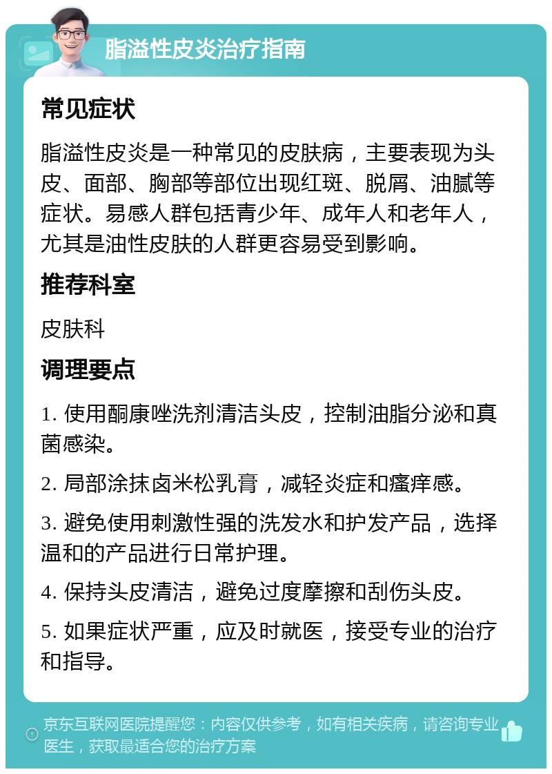 脂溢性皮炎治疗指南 常见症状 脂溢性皮炎是一种常见的皮肤病，主要表现为头皮、面部、胸部等部位出现红斑、脱屑、油腻等症状。易感人群包括青少年、成年人和老年人，尤其是油性皮肤的人群更容易受到影响。 推荐科室 皮肤科 调理要点 1. 使用酮康唑洗剂清洁头皮，控制油脂分泌和真菌感染。 2. 局部涂抹卤米松乳膏，减轻炎症和瘙痒感。 3. 避免使用刺激性强的洗发水和护发产品，选择温和的产品进行日常护理。 4. 保持头皮清洁，避免过度摩擦和刮伤头皮。 5. 如果症状严重，应及时就医，接受专业的治疗和指导。