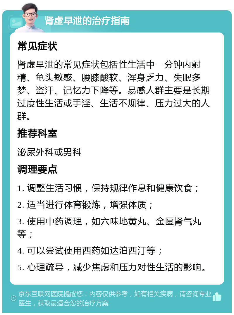 肾虚早泄的治疗指南 常见症状 肾虚早泄的常见症状包括性生活中一分钟内射精、龟头敏感、腰膝酸软、浑身乏力、失眠多梦、盗汗、记忆力下降等。易感人群主要是长期过度性生活或手淫、生活不规律、压力过大的人群。 推荐科室 泌尿外科或男科 调理要点 1. 调整生活习惯，保持规律作息和健康饮食； 2. 适当进行体育锻炼，增强体质； 3. 使用中药调理，如六味地黄丸、金匮肾气丸等； 4. 可以尝试使用西药如达泊西汀等； 5. 心理疏导，减少焦虑和压力对性生活的影响。