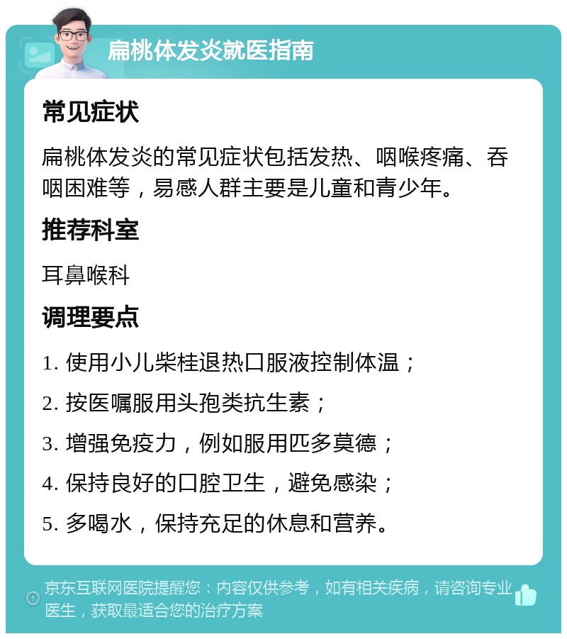 扁桃体发炎就医指南 常见症状 扁桃体发炎的常见症状包括发热、咽喉疼痛、吞咽困难等，易感人群主要是儿童和青少年。 推荐科室 耳鼻喉科 调理要点 1. 使用小儿柴桂退热口服液控制体温； 2. 按医嘱服用头孢类抗生素； 3. 增强免疫力，例如服用匹多莫德； 4. 保持良好的口腔卫生，避免感染； 5. 多喝水，保持充足的休息和营养。