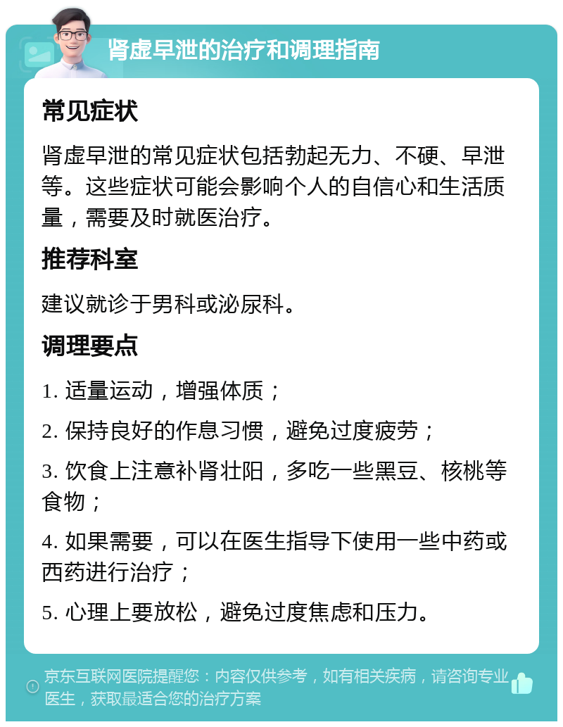 肾虚早泄的治疗和调理指南 常见症状 肾虚早泄的常见症状包括勃起无力、不硬、早泄等。这些症状可能会影响个人的自信心和生活质量，需要及时就医治疗。 推荐科室 建议就诊于男科或泌尿科。 调理要点 1. 适量运动，增强体质； 2. 保持良好的作息习惯，避免过度疲劳； 3. 饮食上注意补肾壮阳，多吃一些黑豆、核桃等食物； 4. 如果需要，可以在医生指导下使用一些中药或西药进行治疗； 5. 心理上要放松，避免过度焦虑和压力。