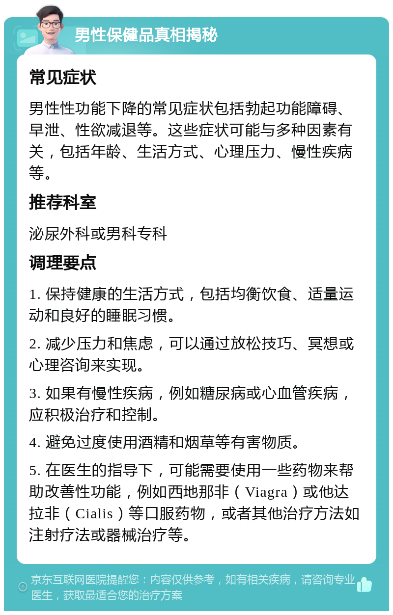 男性保健品真相揭秘 常见症状 男性性功能下降的常见症状包括勃起功能障碍、早泄、性欲减退等。这些症状可能与多种因素有关，包括年龄、生活方式、心理压力、慢性疾病等。 推荐科室 泌尿外科或男科专科 调理要点 1. 保持健康的生活方式，包括均衡饮食、适量运动和良好的睡眠习惯。 2. 减少压力和焦虑，可以通过放松技巧、冥想或心理咨询来实现。 3. 如果有慢性疾病，例如糖尿病或心血管疾病，应积极治疗和控制。 4. 避免过度使用酒精和烟草等有害物质。 5. 在医生的指导下，可能需要使用一些药物来帮助改善性功能，例如西地那非（Viagra）或他达拉非（Cialis）等口服药物，或者其他治疗方法如注射疗法或器械治疗等。