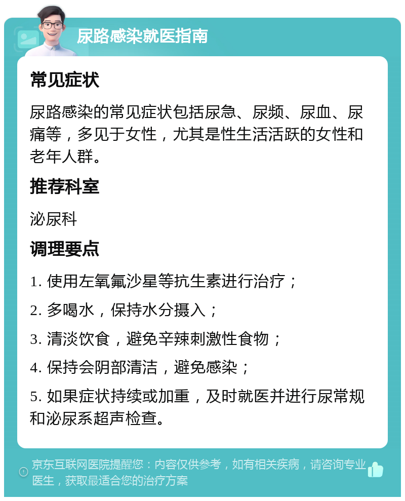 尿路感染就医指南 常见症状 尿路感染的常见症状包括尿急、尿频、尿血、尿痛等，多见于女性，尤其是性生活活跃的女性和老年人群。 推荐科室 泌尿科 调理要点 1. 使用左氧氟沙星等抗生素进行治疗； 2. 多喝水，保持水分摄入； 3. 清淡饮食，避免辛辣刺激性食物； 4. 保持会阴部清洁，避免感染； 5. 如果症状持续或加重，及时就医并进行尿常规和泌尿系超声检查。