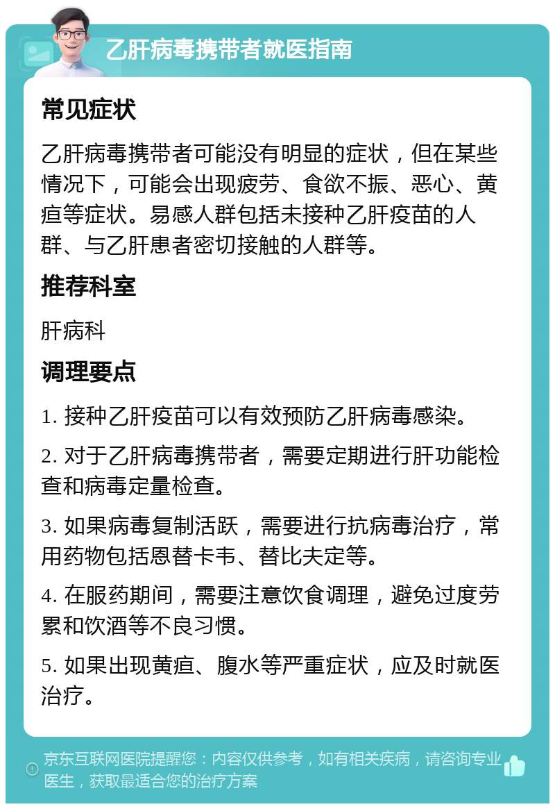 乙肝病毒携带者就医指南 常见症状 乙肝病毒携带者可能没有明显的症状，但在某些情况下，可能会出现疲劳、食欲不振、恶心、黄疸等症状。易感人群包括未接种乙肝疫苗的人群、与乙肝患者密切接触的人群等。 推荐科室 肝病科 调理要点 1. 接种乙肝疫苗可以有效预防乙肝病毒感染。 2. 对于乙肝病毒携带者，需要定期进行肝功能检查和病毒定量检查。 3. 如果病毒复制活跃，需要进行抗病毒治疗，常用药物包括恩替卡韦、替比夫定等。 4. 在服药期间，需要注意饮食调理，避免过度劳累和饮酒等不良习惯。 5. 如果出现黄疸、腹水等严重症状，应及时就医治疗。