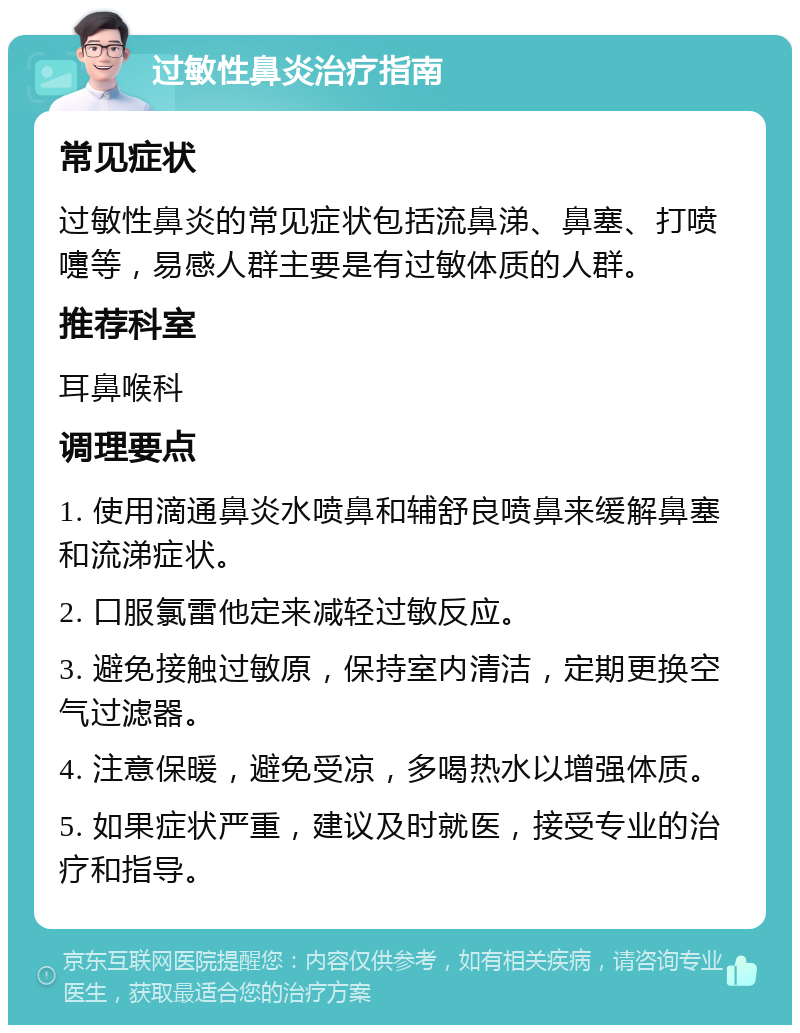 过敏性鼻炎治疗指南 常见症状 过敏性鼻炎的常见症状包括流鼻涕、鼻塞、打喷嚏等，易感人群主要是有过敏体质的人群。 推荐科室 耳鼻喉科 调理要点 1. 使用滴通鼻炎水喷鼻和辅舒良喷鼻来缓解鼻塞和流涕症状。 2. 口服氯雷他定来减轻过敏反应。 3. 避免接触过敏原，保持室内清洁，定期更换空气过滤器。 4. 注意保暖，避免受凉，多喝热水以增强体质。 5. 如果症状严重，建议及时就医，接受专业的治疗和指导。