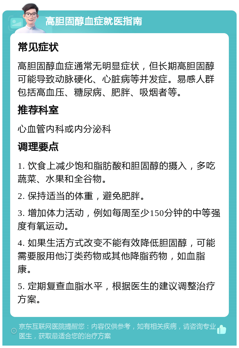 高胆固醇血症就医指南 常见症状 高胆固醇血症通常无明显症状，但长期高胆固醇可能导致动脉硬化、心脏病等并发症。易感人群包括高血压、糖尿病、肥胖、吸烟者等。 推荐科室 心血管内科或内分泌科 调理要点 1. 饮食上减少饱和脂肪酸和胆固醇的摄入，多吃蔬菜、水果和全谷物。 2. 保持适当的体重，避免肥胖。 3. 增加体力活动，例如每周至少150分钟的中等强度有氧运动。 4. 如果生活方式改变不能有效降低胆固醇，可能需要服用他汀类药物或其他降脂药物，如血脂康。 5. 定期复查血脂水平，根据医生的建议调整治疗方案。