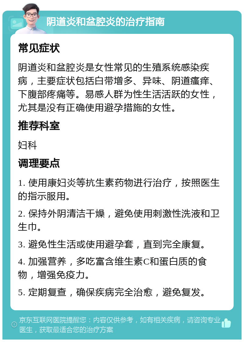 阴道炎和盆腔炎的治疗指南 常见症状 阴道炎和盆腔炎是女性常见的生殖系统感染疾病，主要症状包括白带增多、异味、阴道瘙痒、下腹部疼痛等。易感人群为性生活活跃的女性，尤其是没有正确使用避孕措施的女性。 推荐科室 妇科 调理要点 1. 使用康妇炎等抗生素药物进行治疗，按照医生的指示服用。 2. 保持外阴清洁干燥，避免使用刺激性洗液和卫生巾。 3. 避免性生活或使用避孕套，直到完全康复。 4. 加强营养，多吃富含维生素C和蛋白质的食物，增强免疫力。 5. 定期复查，确保疾病完全治愈，避免复发。