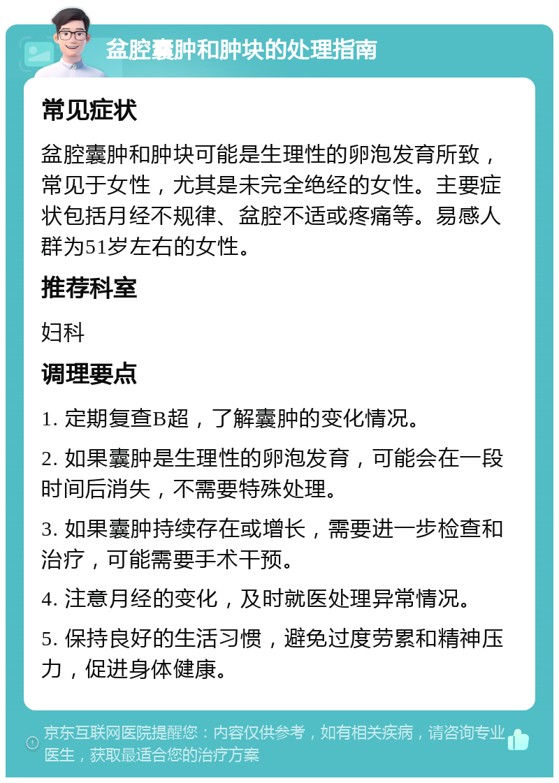 盆腔囊肿和肿块的处理指南 常见症状 盆腔囊肿和肿块可能是生理性的卵泡发育所致，常见于女性，尤其是未完全绝经的女性。主要症状包括月经不规律、盆腔不适或疼痛等。易感人群为51岁左右的女性。 推荐科室 妇科 调理要点 1. 定期复查B超，了解囊肿的变化情况。 2. 如果囊肿是生理性的卵泡发育，可能会在一段时间后消失，不需要特殊处理。 3. 如果囊肿持续存在或增长，需要进一步检查和治疗，可能需要手术干预。 4. 注意月经的变化，及时就医处理异常情况。 5. 保持良好的生活习惯，避免过度劳累和精神压力，促进身体健康。