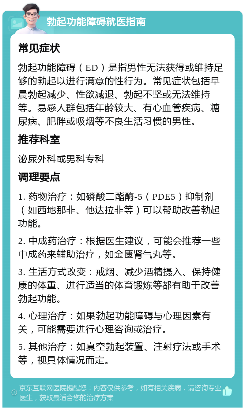 勃起功能障碍就医指南 常见症状 勃起功能障碍（ED）是指男性无法获得或维持足够的勃起以进行满意的性行为。常见症状包括早晨勃起减少、性欲减退、勃起不坚或无法维持等。易感人群包括年龄较大、有心血管疾病、糖尿病、肥胖或吸烟等不良生活习惯的男性。 推荐科室 泌尿外科或男科专科 调理要点 1. 药物治疗：如磷酸二酯酶-5（PDE5）抑制剂（如西地那非、他达拉非等）可以帮助改善勃起功能。 2. 中成药治疗：根据医生建议，可能会推荐一些中成药来辅助治疗，如金匮肾气丸等。 3. 生活方式改变：戒烟、减少酒精摄入、保持健康的体重、进行适当的体育锻炼等都有助于改善勃起功能。 4. 心理治疗：如果勃起功能障碍与心理因素有关，可能需要进行心理咨询或治疗。 5. 其他治疗：如真空勃起装置、注射疗法或手术等，视具体情况而定。