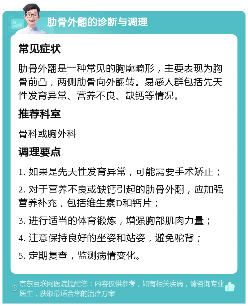 肋骨外翻的诊断与调理 常见症状 肋骨外翻是一种常见的胸廓畸形，主要表现为胸骨前凸，两侧肋骨向外翻转。易感人群包括先天性发育异常、营养不良、缺钙等情况。 推荐科室 骨科或胸外科 调理要点 1. 如果是先天性发育异常，可能需要手术矫正； 2. 对于营养不良或缺钙引起的肋骨外翻，应加强营养补充，包括维生素D和钙片； 3. 进行适当的体育锻炼，增强胸部肌肉力量； 4. 注意保持良好的坐姿和站姿，避免驼背； 5. 定期复查，监测病情变化。