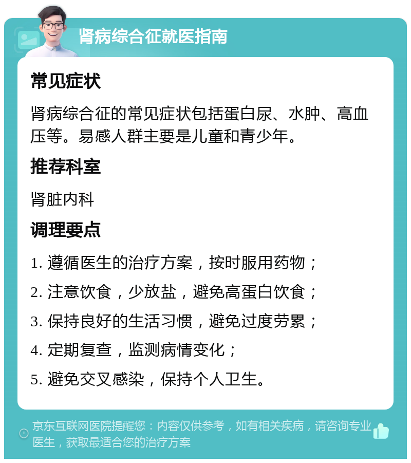 肾病综合征就医指南 常见症状 肾病综合征的常见症状包括蛋白尿、水肿、高血压等。易感人群主要是儿童和青少年。 推荐科室 肾脏内科 调理要点 1. 遵循医生的治疗方案，按时服用药物； 2. 注意饮食，少放盐，避免高蛋白饮食； 3. 保持良好的生活习惯，避免过度劳累； 4. 定期复查，监测病情变化； 5. 避免交叉感染，保持个人卫生。