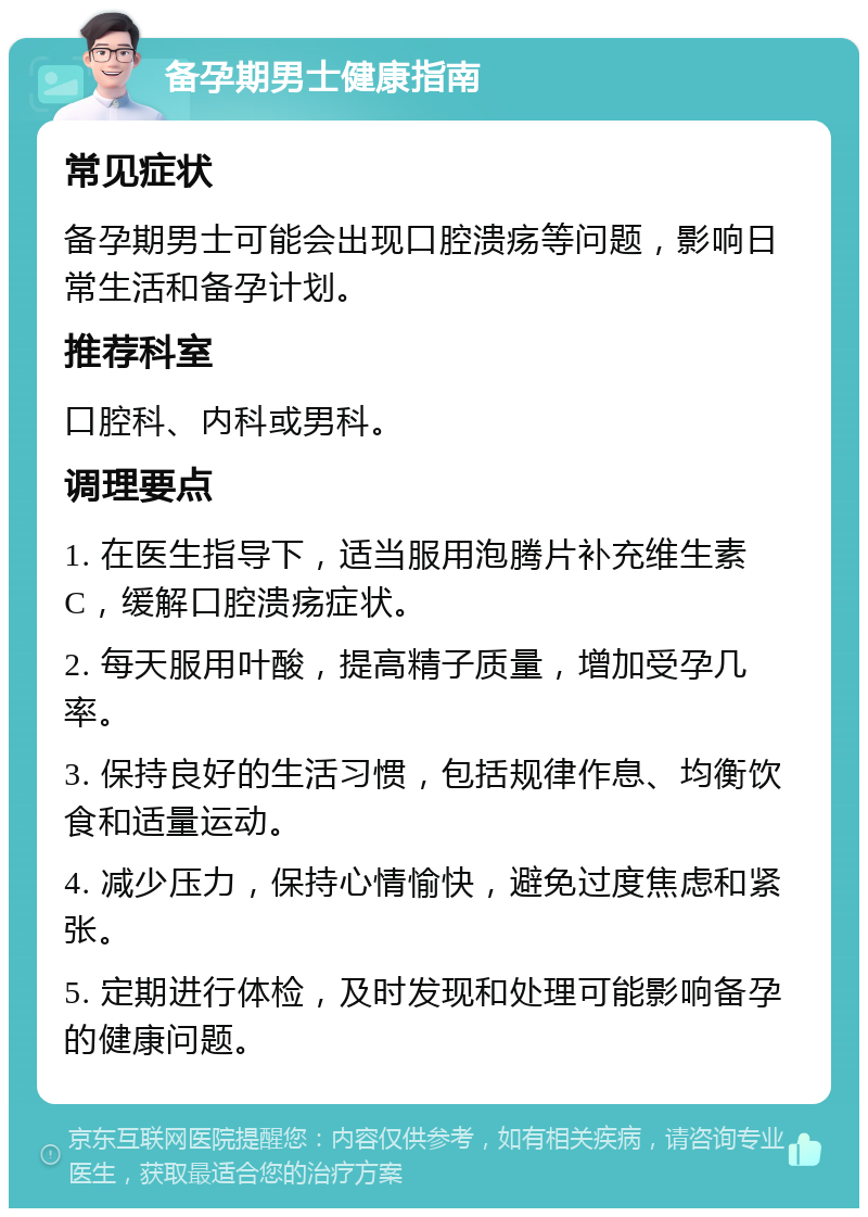 备孕期男士健康指南 常见症状 备孕期男士可能会出现口腔溃疡等问题，影响日常生活和备孕计划。 推荐科室 口腔科、内科或男科。 调理要点 1. 在医生指导下，适当服用泡腾片补充维生素C，缓解口腔溃疡症状。 2. 每天服用叶酸，提高精子质量，增加受孕几率。 3. 保持良好的生活习惯，包括规律作息、均衡饮食和适量运动。 4. 减少压力，保持心情愉快，避免过度焦虑和紧张。 5. 定期进行体检，及时发现和处理可能影响备孕的健康问题。