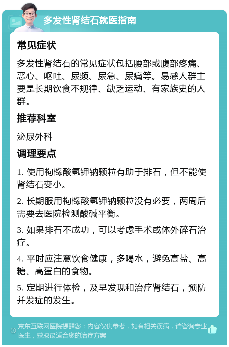 多发性肾结石就医指南 常见症状 多发性肾结石的常见症状包括腰部或腹部疼痛、恶心、呕吐、尿频、尿急、尿痛等。易感人群主要是长期饮食不规律、缺乏运动、有家族史的人群。 推荐科室 泌尿外科 调理要点 1. 使用枸橼酸氢钾钠颗粒有助于排石，但不能使肾结石变小。 2. 长期服用枸橼酸氢钾钠颗粒没有必要，两周后需要去医院检测酸碱平衡。 3. 如果排石不成功，可以考虑手术或体外碎石治疗。 4. 平时应注意饮食健康，多喝水，避免高盐、高糖、高蛋白的食物。 5. 定期进行体检，及早发现和治疗肾结石，预防并发症的发生。