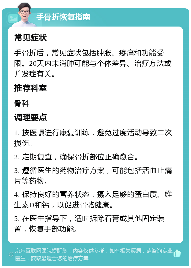 手骨折恢复指南 常见症状 手骨折后，常见症状包括肿胀、疼痛和功能受限。20天内未消肿可能与个体差异、治疗方法或并发症有关。 推荐科室 骨科 调理要点 1. 按医嘱进行康复训练，避免过度活动导致二次损伤。 2. 定期复查，确保骨折部位正确愈合。 3. 遵循医生的药物治疗方案，可能包括活血止痛片等药物。 4. 保持良好的营养状态，摄入足够的蛋白质、维生素D和钙，以促进骨骼健康。 5. 在医生指导下，适时拆除石膏或其他固定装置，恢复手部功能。