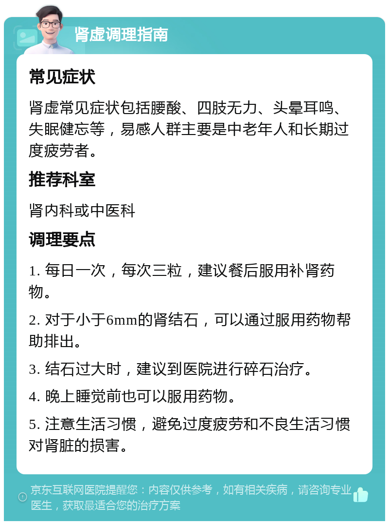 肾虚调理指南 常见症状 肾虚常见症状包括腰酸、四肢无力、头晕耳鸣、失眠健忘等，易感人群主要是中老年人和长期过度疲劳者。 推荐科室 肾内科或中医科 调理要点 1. 每日一次，每次三粒，建议餐后服用补肾药物。 2. 对于小于6mm的肾结石，可以通过服用药物帮助排出。 3. 结石过大时，建议到医院进行碎石治疗。 4. 晚上睡觉前也可以服用药物。 5. 注意生活习惯，避免过度疲劳和不良生活习惯对肾脏的损害。