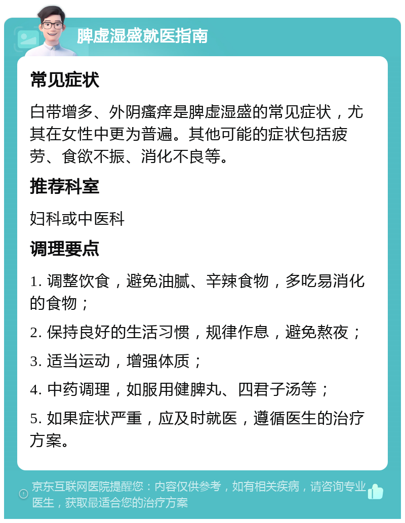 脾虚湿盛就医指南 常见症状 白带增多、外阴瘙痒是脾虚湿盛的常见症状，尤其在女性中更为普遍。其他可能的症状包括疲劳、食欲不振、消化不良等。 推荐科室 妇科或中医科 调理要点 1. 调整饮食，避免油腻、辛辣食物，多吃易消化的食物； 2. 保持良好的生活习惯，规律作息，避免熬夜； 3. 适当运动，增强体质； 4. 中药调理，如服用健脾丸、四君子汤等； 5. 如果症状严重，应及时就医，遵循医生的治疗方案。