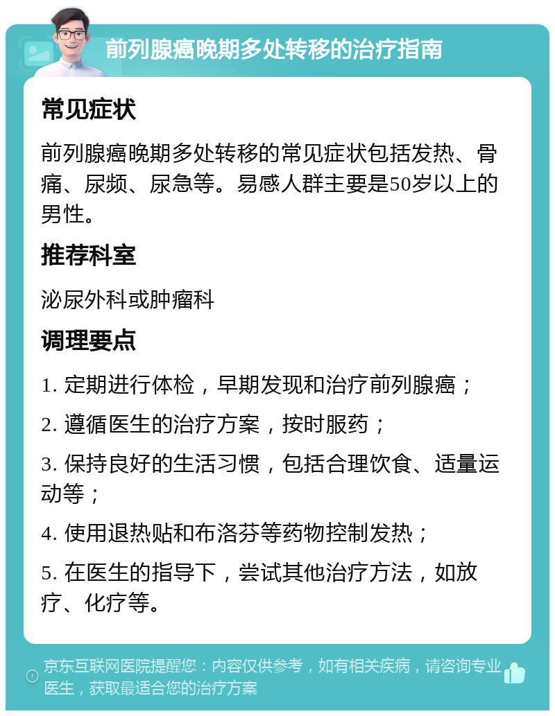 前列腺癌晚期多处转移的治疗指南 常见症状 前列腺癌晚期多处转移的常见症状包括发热、骨痛、尿频、尿急等。易感人群主要是50岁以上的男性。 推荐科室 泌尿外科或肿瘤科 调理要点 1. 定期进行体检，早期发现和治疗前列腺癌； 2. 遵循医生的治疗方案，按时服药； 3. 保持良好的生活习惯，包括合理饮食、适量运动等； 4. 使用退热贴和布洛芬等药物控制发热； 5. 在医生的指导下，尝试其他治疗方法，如放疗、化疗等。