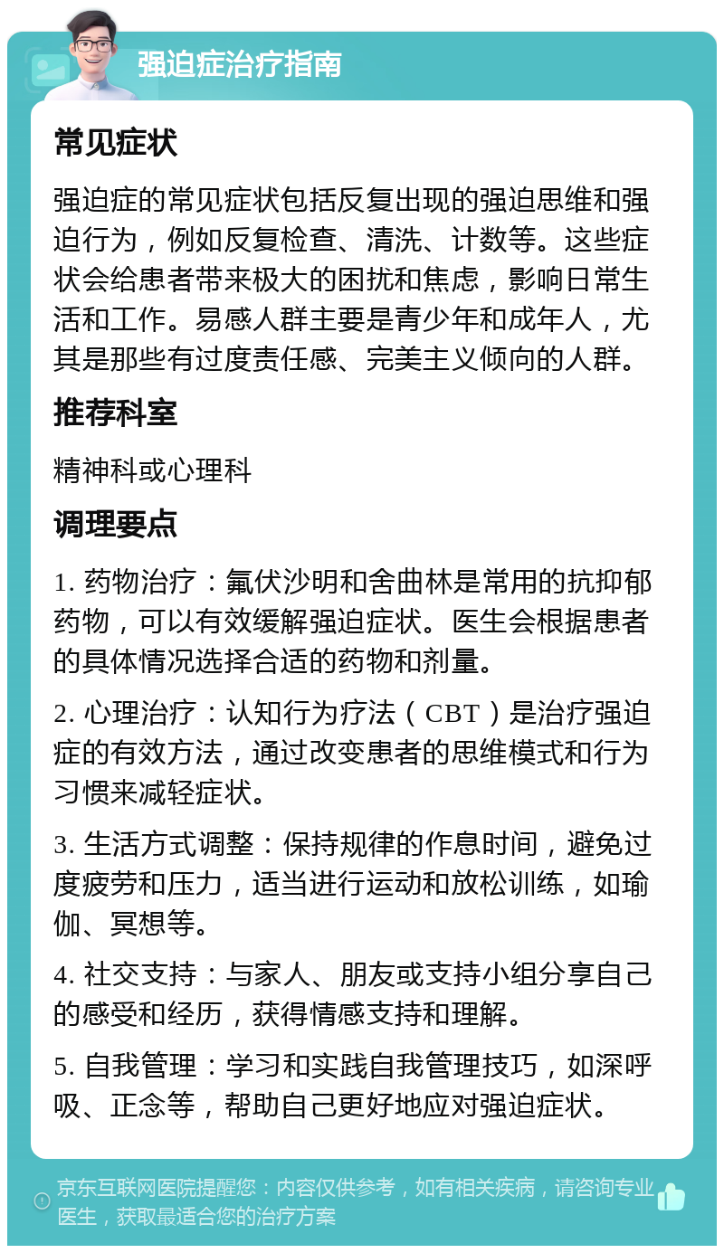 强迫症治疗指南 常见症状 强迫症的常见症状包括反复出现的强迫思维和强迫行为，例如反复检查、清洗、计数等。这些症状会给患者带来极大的困扰和焦虑，影响日常生活和工作。易感人群主要是青少年和成年人，尤其是那些有过度责任感、完美主义倾向的人群。 推荐科室 精神科或心理科 调理要点 1. 药物治疗：氟伏沙明和舍曲林是常用的抗抑郁药物，可以有效缓解强迫症状。医生会根据患者的具体情况选择合适的药物和剂量。 2. 心理治疗：认知行为疗法（CBT）是治疗强迫症的有效方法，通过改变患者的思维模式和行为习惯来减轻症状。 3. 生活方式调整：保持规律的作息时间，避免过度疲劳和压力，适当进行运动和放松训练，如瑜伽、冥想等。 4. 社交支持：与家人、朋友或支持小组分享自己的感受和经历，获得情感支持和理解。 5. 自我管理：学习和实践自我管理技巧，如深呼吸、正念等，帮助自己更好地应对强迫症状。