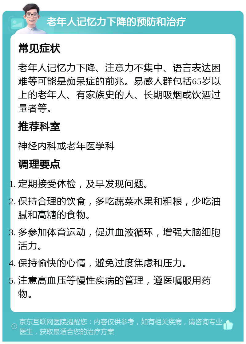 老年人记忆力下降的预防和治疗 常见症状 老年人记忆力下降、注意力不集中、语言表达困难等可能是痴呆症的前兆。易感人群包括65岁以上的老年人、有家族史的人、长期吸烟或饮酒过量者等。 推荐科室 神经内科或老年医学科 调理要点 定期接受体检，及早发现问题。 保持合理的饮食，多吃蔬菜水果和粗粮，少吃油腻和高糖的食物。 多参加体育运动，促进血液循环，增强大脑细胞活力。 保持愉快的心情，避免过度焦虑和压力。 注意高血压等慢性疾病的管理，遵医嘱服用药物。